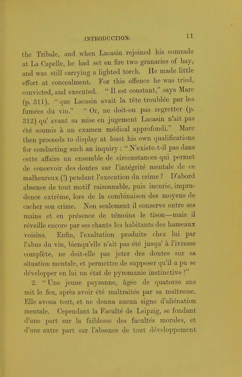 t lie Tribale, and when Lacasin rejoined his comrade at La Capelle, he had set on fire two granaries of hay, and was still carrying a lighted torch. He made little effort at concealment. For this offence he was tried, convicted, and executed.  II est constant, says Marc (p. 311), que Lacasin avait la tete troublee paries fumees du vim  Or, ne doit-on pas regretter (p. 312) qu' avant sa mise en jugement Lacasin n'ait pas ete soumis a un examen medical approfondi. Marc then proceeds to display at least his own qualifications for conducting such an inquiry :  N'existe-t-il pas dans cette affaire un ensemble de circonstances qui permet de concevoir des doutes sur l'integrite mentale de ce malheureux (!) pendant l'execution du crime ? D'abord absence de tout motif raisonnable, puis incurie, impru- dence extreme, lors de la combinaison des moyens de cacher son crime. Non seulement il conserve entre ses mains et en presence de temoins le tison—mais il reveille encore par ses chants les habitants des hameaux voisins. Enfin, l'exaltation produite chez lui par Tabus du vin, bienqu'elle n'ait pas ete jusqu' a l'ivresse complete, ne doit-elle pas jeter des doutes sur sa situation mentale, et permettre de supposer qu'il a pu se developper en lui un etat de pyromanie instinctive ? 2.  Une jeune paysanne, agee de quatorze ans mit le feu, apres avoir ete maltraitee par sa maitresse. Elle avoua tout, et ne donna aucun signe d'alienation mentale. Cependant la Faculte de Leipzig, se fondant d'une part sur la faiblesse des facultes morales, et d'une autre part sur l'absence de tout developpement