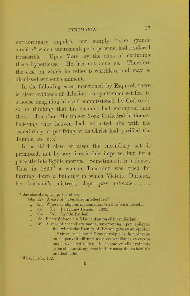 extraordinary impulse, but simply une grande anxiete which excitement, perhaps wine, had rendered irresistible. Upon Marc lay the onus of excluding these hypotheses. He has not done so. Therefore the case on which he relies is worthless, and may be dismissed without comment. In the following cases, mentioned by Esquirol, there is clear evidence of delusion : A gentleman set fire to a house imagining himself commissioned by God to do so, or thinking that his enemies had entrapped him there. Jonathan Martin set York Cathedral in flames, believing that heaven had entrusted him with the sacred duty of purifying it as Christ had purified the Temple, etc. etc.1 In a third class of cases the incendiary act is prompted, not by any irresistible impulse, but by a perfectly intelligible motive. Sometimes it is jealousy. Thus in 1830 2 a woman, Toussaint, was tried for burning down a building in which Victoire Durieux, her husband's mistress, slept—par jalousie . . . . 1 See also Marc, ii. pp. 304 et seq. Obs. 127. A case of Desordre intellectuel. „ 128. Where a religious monomaniac tried to burn herself. „ 130. Do. La femme Eenoul. 1833. „ 134. Do. La fille Bailleul. „ 135. Pierre Saisson : a false confession of incendiarism. ,, 149. A case of incendiary mania, supervening upon epileptic tits, where the Faculty of Leipsic gave as an opinion — Qu'en considerant l'etat physique de la preVenue on ne pouvait affirmer avec vraisemblance et encore moins avec certitude qu' a l'epoque ou elle avait mis le feu elle aurait agi avec le libre usage de ses facultes intellectuelles. ! Marc, ii. obs. 132. B