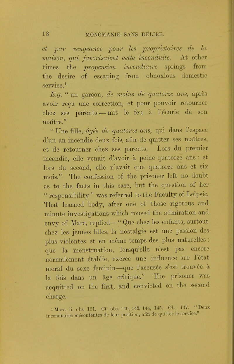 et par vengeance pour les proprieiaires de la maison, qui favorisaient cette inconduite. At other times the propension incendiaire springs from the desire of escaping from obnoxious domestic service.1 E.g.  un garcon, de moins de quatorze ans, apres avoir recu une correction, et pour pouvoir retourner chez ses parents — mit le feu a l'ecurie de son maitre. Unefille, dgee de quatorze ans, qui dans l'espace d'un an incendie deux fois, arm de quitter ses maitres, et de retourner chez ses parents. Lors du premier incendie, elle venait d'avoir a peine quatorze ans: et lors du second, elle n'avait que quatorze ans et six mois. The confession of the prisoner left no doubt as to the facts in this case, but the question of her i: responsibility  was referred to the Faculty of Leipsic. That learned body, after one of those rigorous and minute investigations which roused the admiration and envy of Marc, replied— Que chez les enfants, surtout chez les jeunes filles, la nostalgie est une passion cles plus violentes et en menie temps des plus naturelles : que la menstruation, lorsqu'elle n'est pas encore normalement etablie, exerce une influence sur 1'etat moral du sexe feminin—que l'accusee s'est trouvee a la fois dans un age critique. The prisoner was acquitted on the first, and convicted on the second charge. i Marc, ii. obs. 151. Cf. obs. 140, 142, 144, 145. Obs. 147._ Deux incendiaires mccontentes de leur position, afin de quitter le service.