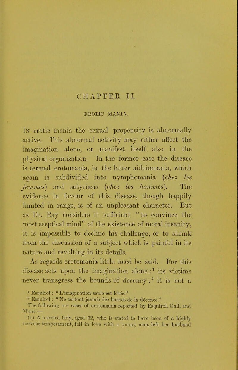 CHAPTER II. EROTIC MANIA. In erotic mania the sexual propensity is abnormally active. This abnormal activity may either affect the imagination alone, or manifest itself also in the physical organization. In the former case the disease is termed erotomania, in the latter aidoiomania, which again is subdivided into nymphomania (chez les femmes) and satyriasis (chez les Jwmmes). The evidence in favour of this disease, though happily limited in range, is of an unpleasant character. But as Dr. Ray considers it sufficient  to convince the most sceptical mind of the existence of moral insanity, it is impossible to decline his challenge, or to shrink from the discussion of a subject which is painful in its nature and revolting in its details. As regards erotomania little need be said. For this disease acts upon the imagination alone:1 its victims never transgress the bounds of decency:2 it is not a 1 Esquirol:  L'imagination seule est lesee. 2 Esquirol:  Ne sortent jamais des bornes de la decence. The following are cases of erotomania reported by Esquirol, Gall, and Marc:— (1) A married lady, aged 32, who is stated to have been of a highly nervous temperament, fell in love with a young man, left her husband