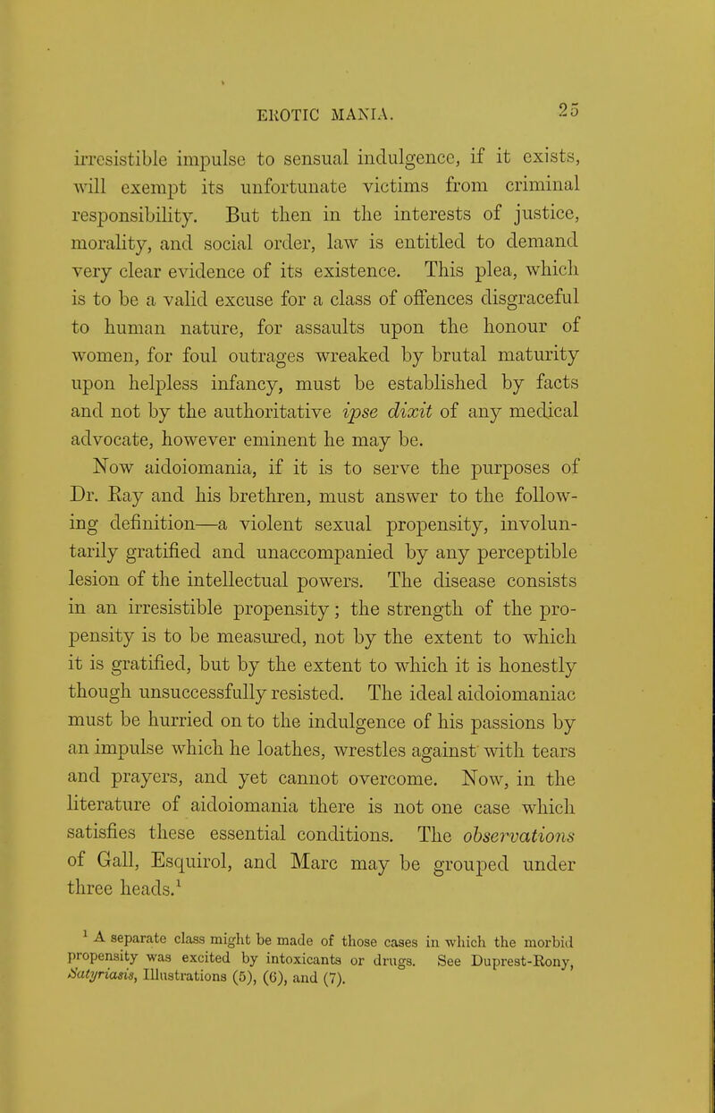 irresistible impulse to sensual indulgence, if it exists, will exempt its unfortunate victims from criminal responsibility. But tlien in the interests of justice, morality, and social order, law is entitled to demand very clear evidence of its existence. This plea, which is to be a valid excuse for a class of offences disgraceful to human nature, for assaults upon the honour of women, for foul outrages wreaked by brutal maturity upon helpless infancy, must be established by facts and not by the authoritative ipse dixit of any medical advocate, however eminent he may be. Now aidoiomania, if it is to serve the purposes of Dr. Eay and his brethren, must answer to the follow- ing definition—a violent sexual propensity, involun- tarily gratified and unaccompanied by any perceptible lesion of the intellectual powers. The disease consists in an irresistible propensity; the strength of the pro- pensity is to be measured, not by the extent to which it is gratified, but by the extent to which it is honestly though unsuccessfully resisted. The ideal aidoiomaniac must be hurried on to the indulgence of his passions by an impulse which he loathes, wrestles against with tears and prayers, and yet cannot overcome. Now, in the literature of aidoiomania there is not one case which satisfies these essential conditions. The observations of Gall, Esquirol, and Marc may be grouped under three heads.1 1 A separate class might be made of those cases in which the morbid propensity was excited by intoxicants or drugs. See Duprest-Rony, Satyriasis, Illustrations (5), (6), and (7).