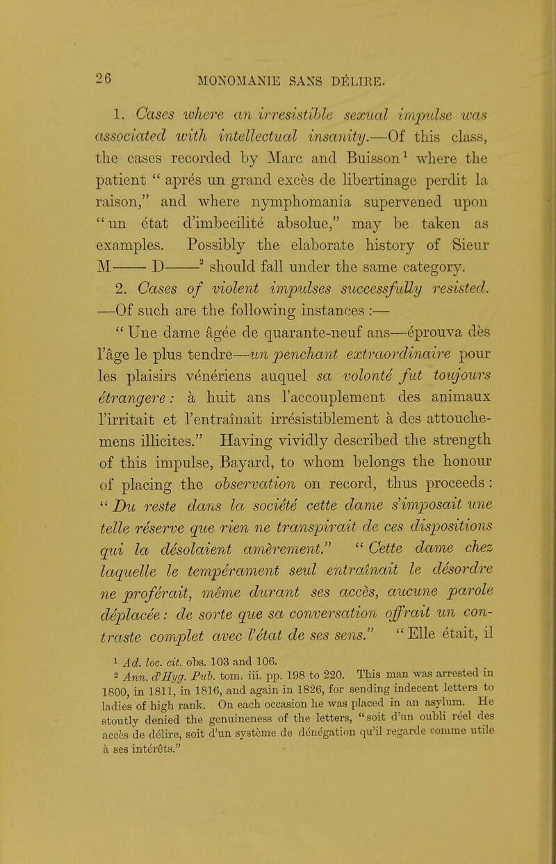 1. Cases ivhere an irresistible sexual impulse icas associated with intellectual insanity.—Of this class, the cases recorded by Marc and Buisson1 where the patient  apres un grand exces de libertinage perdit la raison, and where nymphomania supervened upon un etat d'imbecilite absolue, may be taken as examples. Possibly the elaborate history of Sieur M D 2 should fall under the same category. 2. Cases of violent impulses successfully resisted. —Of such are the following instances :—  Une dame agee de quarante-neuf ans—eprouva des l'age le plus tendre—un penchant extraordinaire pour les plaisirs veneriens auquel sa volonte fut toujours etrangere: a huit ans l'accouplement des animaux l'irritait et l'entrainait irresistiblement a des attouche- mens illicites. Having vividly described the strength of this impulse, Bayard, to whom belongs the honour of placing the observation on record, thus proceeds:  Du reste dans la societe cette dame s'imposait une telle reserve que rien ne transpirait de ces dispositions qui la desolaient amerement.  Cette dame chez laquelle le temperament seul entratnait le desordre ne proferait, meme durant ses acces, aucune parole deplacee: de sorte que sa conversation ojfrait un con- traste cowtplet avec I'etat de ses sens.  Elle etait, il 1 Ad. loc. cit. obs. 103 and 106. 2 Ann. (SHyg. Pub. torn. iii. pp. 198 to 220. This man was arrested in 1800, in 1811,'in 1816, and again in 1826, for sending indecent letters to ladies of high rank. On each occasion he was placed in an asylum. He stoutly denied the genuineness of the letters,  soit d'un oubli reel des acces de delire, soit d'un systeme de delegation qu'il regarde comme utile a ses interets.
