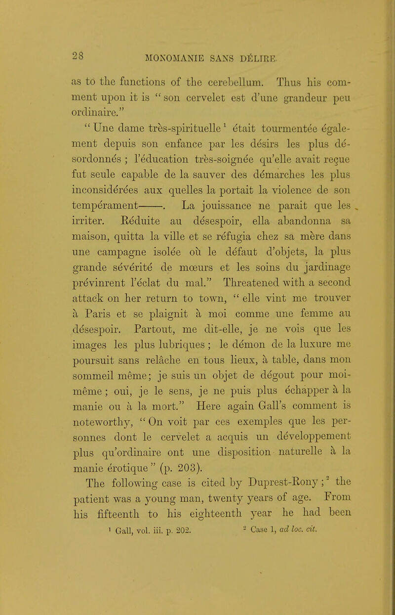 23 as to the functions of the cerebellum. Thus his com- ment upon it is  son cervelet est d'une grandeur peu ordinaire.  Une dame tres-spirituelle1 etait tourmentee egale- ment depuis son enfance par les desirs les plus de- sordonnes ; l'education tres-soignee qu'elle avait recue fut seule capable de la sauver des demarches les plus inconsiderees aux quelles la portait la violence de son temperament . La jouissance ne parait que les . miter. Reduite au desespoir, ella abandonna sa maison, quitta la ville et se refugia chez sa mere dans une campagne isolee oh le defaut d'objets, la plus grande severite de mceurs et les soins du jardinage previnrent l'eclat du mal. Threatened with a second attack on her return to town,  elle vint me trouver a Paris et se plaignit a moi comme une femme au desespoir. Partout, me dit-elle, je ne vois que les images les plus lubriques ; le demon de la luxure me poursuit sans relache en tous lieux, a table, dans mon sommeil meme; je suis un objet de degout pour moi- meme ; oui, je le sens, je ne puis plus echapper a la manie on a la mort. Here again Gall's comment is noteworthy,  On voit par ces exemples que les per- sonnes dont le cervelet a acquis un developpement plus qu'ordinaire ont une disposition naturelle a la manie erotique  (p. 203). The following case is cited by Duprest-Pony;2 the patient was a young man, twenty years of age. From his fifteenth to his eighteenth year he had been