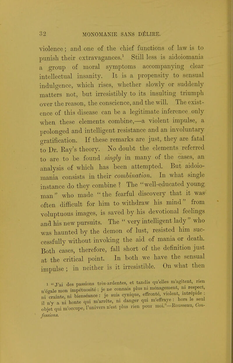 violence; and one of the chief functions of law is to punish their extravagances.1 Still less is aidoiomania a group of moral symptoms accompanying clear intellectual insanity. It is a propensity to sensual indulgence, which rises, whether slowly or suddenly matters not, but irresistibly to its insulting triumph over the reason, the conscience, and the will. The exist- ence of this disease can be a legitimate inference only when these elements combine,—a violent impulse, a prolonged and intelligent resistance and an involuntary gratification. If these remarks are just, they are fatal to Dr. Ray's theory. No doubt the elements referred to are to be found singly in many of the cases, an analysis of which has been attempted. But aidoio- mania consists in their combination. In what single instance do they combine 1 The well-educated young- man who made the fearful discovery that it was often difficult for him to withdraw his mind from voluptuous images, is saved by his devotional feelings and his new pursuits. The  very intelligent lady  who was haunted by the demon of lust, resisted him suc- cessfully without invoking the aid of mania or death. Both cases, therefore, fall short of the definition just at the critical point. In both we have the sensual impulse ; in neither is it irresistible. On what then i «J'ai des passions tres-ardentes, et tandis qu'elles m'agitent, rien n'egalemon impetuosite : je ne connais plus ni menagement ui respect, i crainte, ni bienseance : je suis cynique, effronte, ™lent mtrepule : nV a ni honte qui m'arrete, ni danger qui m'effraye : hors le seul objet qui m'occupe, l'univers n'est plus rien pour mo^'-Rousseau, Con- fessions.