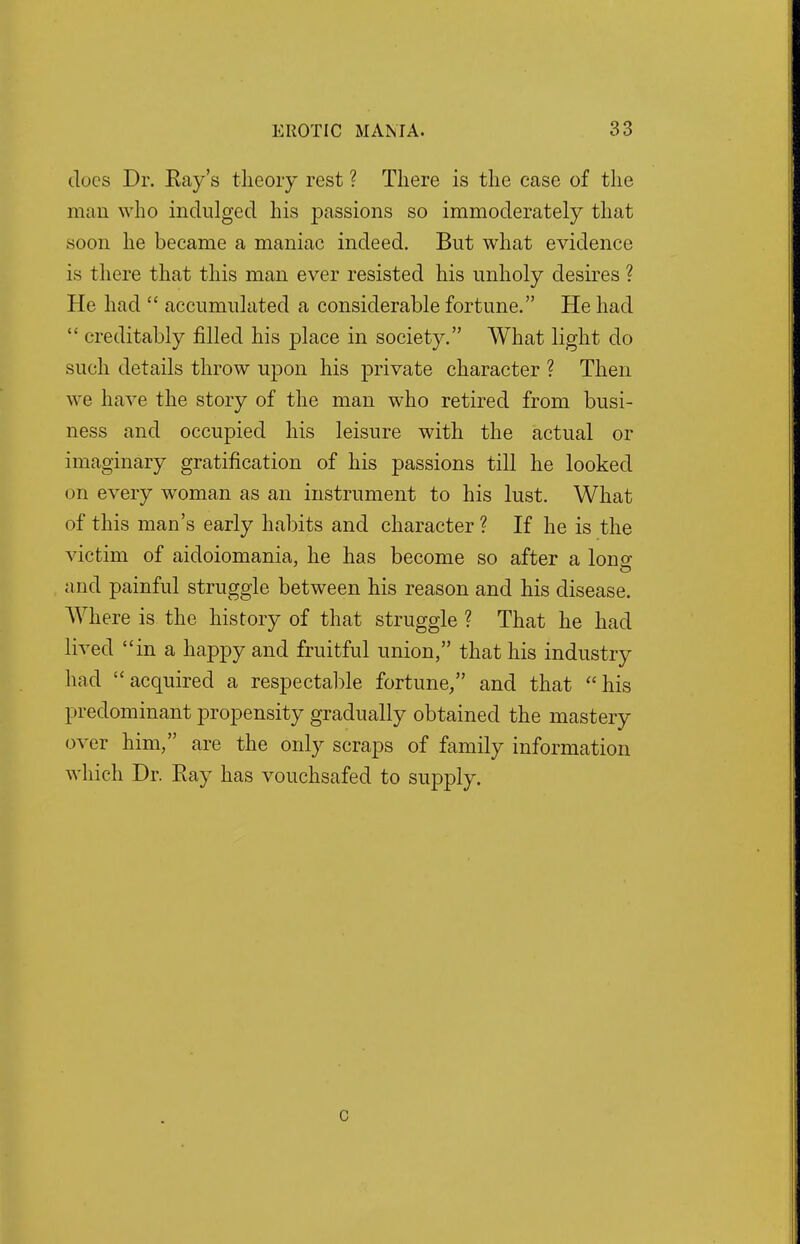 Joes Dr. Eay's theory rest ? There is the case of the man who indulged his passions so immoderately that soon he became a maniac indeed. But what evidence is there that this man ever resisted his unholy desires ? He had  accumulated a considerable fortune. He had  creditably filled his place in society. What light do such details throw upon his private character ? Then we have the story of the man who retired from busi- ness and occupied his leisure with the actual or imaginary gratification of his passions till he looked on every woman as an instrument to his lust. What of this man's early habits and character ? If he is the victim of aidoiomania, he has become so after a long and painful struggle between his reason and his disease. Where is the history of that struggle ? That he had lived in a happy and fruitful union, that his industry had acquired a respectable fortune/' and that his predominant propensity gradually obtained the mastery over him, are the only scraps of family information which Dr. Bay has vouchsafed to supply. c