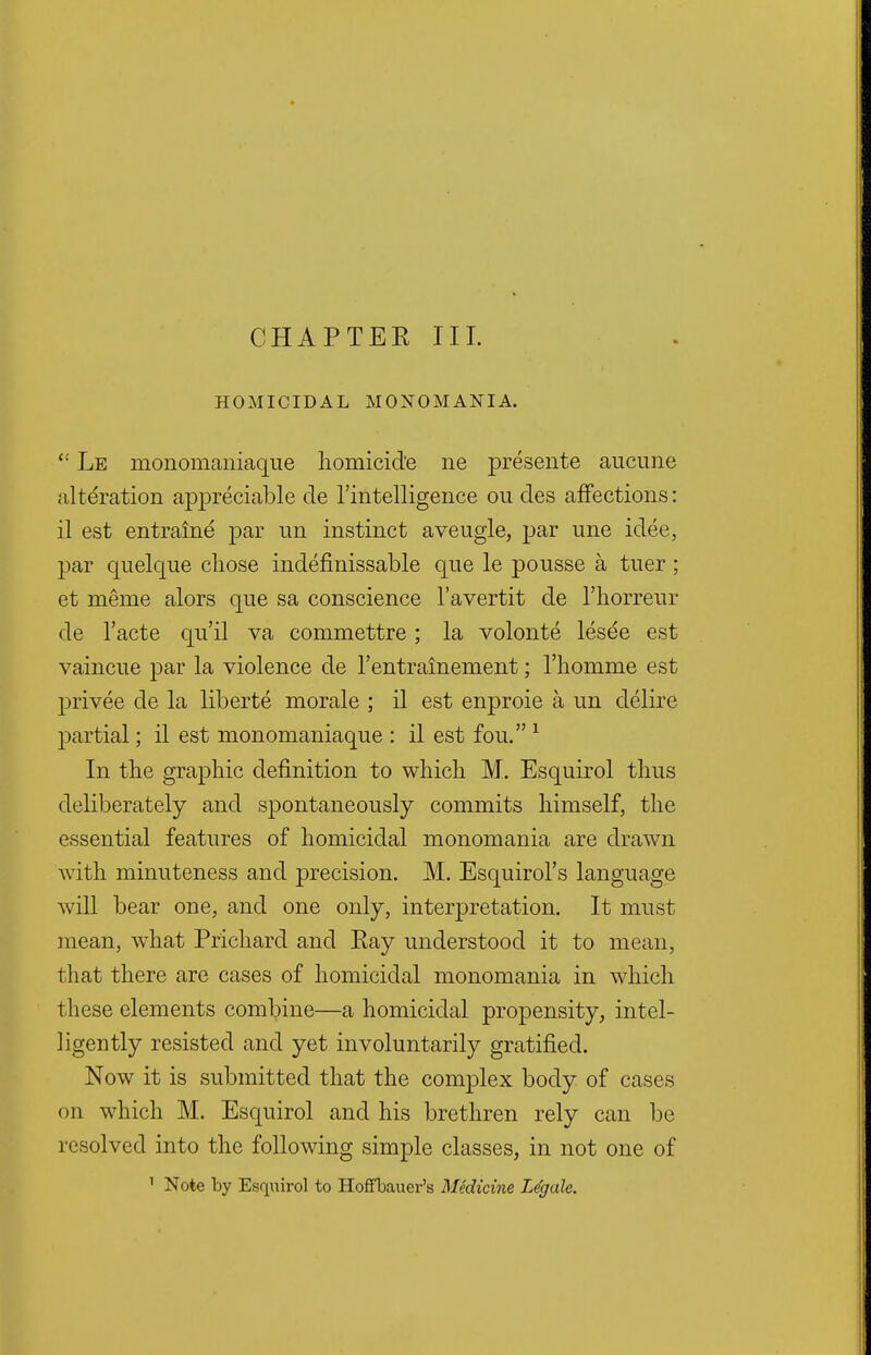 CHAPTEE III. HOMICIDAL MONOMANIA. (! Le monomaniaque homicide ne presente aucune alteration appreciable de 1'intelligence ou des affections: il est entraine par un instinct aveugle, par une idee, par quelque chose indefinissable que le pousse a tuer; et merne alors que sa conscience l'avertit de l'horreur de l'acte qu'il va commettre; la volonte lesee est vaincue par la violence de Tentrainement; l'homme est privee de la liberte morale ; il est enproie a un delire partial; il est monomaniaque : il est fou.1 In the graphic definition to which M. Esquirol thus deliberately and spontaneously commits himself, the essential features of homicidal monomania are drawn with minuteness and precision. M. Esquirol's language will bear one, and one only, interpretation. It must mean, what Prichard and Eay understood it to mean, that there are cases of homicidal monomania in which these elements combine—a homicidal propensity, intel- ligently resisted and yet involuntarily gratified. Now it is submitted that the complex body of cases on which M. Esquirol and his brethren rely can be resolved into the following simple classes, in not one of 1 Note by Esquirol to Hoffbauer's Medicine Legale.