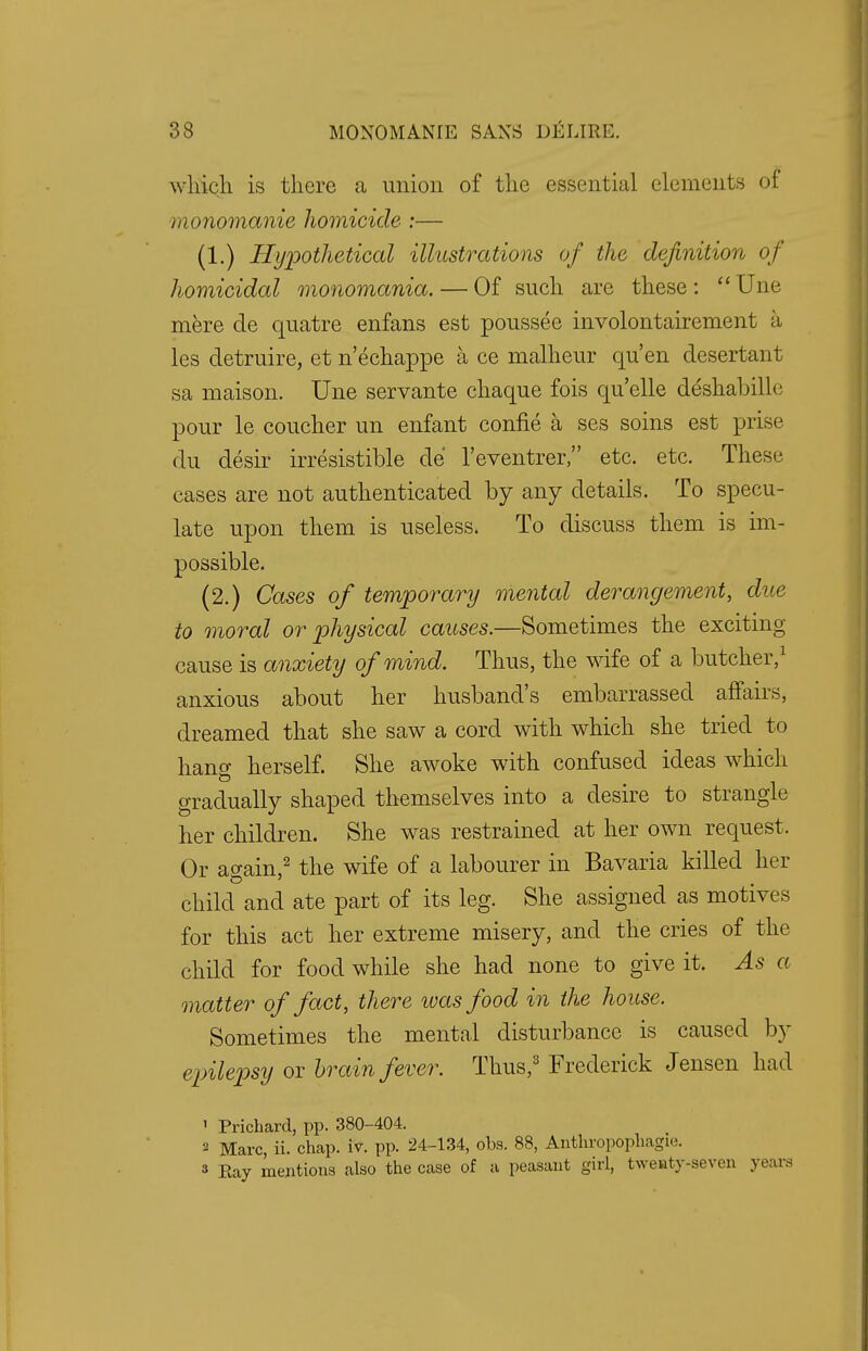 which is there a union of the essential elements of monomanie homicide :— (1.) Hypothetical illustrations of the definition of homicidal monomania. — Of such are these :  Une mere de quatre enfans est poussee involontairement a les detruire, et n'echappe a ce malheur qu'en desertant sa maison. Une servante chaque fois quelle deshabille pour le coucher un enfant confie a ses soins est prise du desir irresistible de l'eventrer, etc. etc. These cases are not authenticated by any details. To specu- late upon them is useless. To discuss them is im- possible. (2.) Cases of temporary mental derangement, due to moral or physical causes.—Sometimes the exciting cause is anxiety of mind. Thus, the wife of a butcher,1 anxious about her husband's embarrassed affairs, dreamed that she saw a cord with which she tried to hang herself. She awoke with confused ideas which gradually shaped themselves into a desire to strangle her children. She was restrained at her own request. Or again,2 the wife of a labourer in Bavaria killed her child and ate part of its leg. She assigned as motives for this act her extreme misery, and the cries of the child for food while she had none to give it. As a matter of fact, there ivas food in the house. Sometimes the mental disturbance is caused by epilepsy or brain fever. Thus,3 Frederick Jensen had 1 Prichard, pp. 380-404. a Marc, ii. chap. iv. pp. 24-134, obs. 88, Anthropophagie. 3 Eay mentions also the case of a peasant girl, twenty-seven years