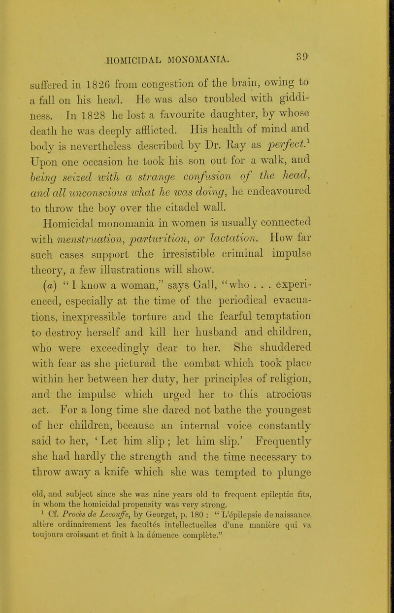 30 suffered in 182G from congestion of the brain, owing to a fall on his head. He was also troubled with giddi- ness. In 1828 he lost a favourite daughter, by whose death he was deeply afflicted. His health of mind and body is nevertheless described by Dr. Ray as perfect} Upon one occasion he took his son out for a walk, and being seized with a strange confusion of the head, and all unconscious ivhat he ivas doing, he endeavoured to throw the boy over the citadel wall. Homicidal monomania in women is usually connected with menstruation, parturition, or lactation. How far such cases support the irresistible criminal impulse theory, a few illustrations will show. (a)  1 know a woman, says Gall, who . . . experi- enced, especially at the time of the periodical evacua- tions, inexpressible torture and the fearful temptation to destroy herself and kill her husband and children, who were exceedingly dear to her. She shuddered with fear as she pictured the combat which took place within her between her duty, her principles of religion, and the impulse which urged her to this atrocious act. For a long time she dared not bathe the youngest of her children, because an internal voice constantly said to her, ' Let him slip ; let him slip.' Frequently she had hardly the strength and the time necessary to throw away a knife which she was tempted to plunge old, and subject since she was nine years old to frequent epileptic fits, in whom the homicidal propensity was very strong. 1 Cf. Proces de Lecouffe, by Georget, p. 180 :  L'epilepsie denaissance altere ordinairement les facultes intellectnelles d'une maniere qui va toujours croissant et fin it a la demence complete.