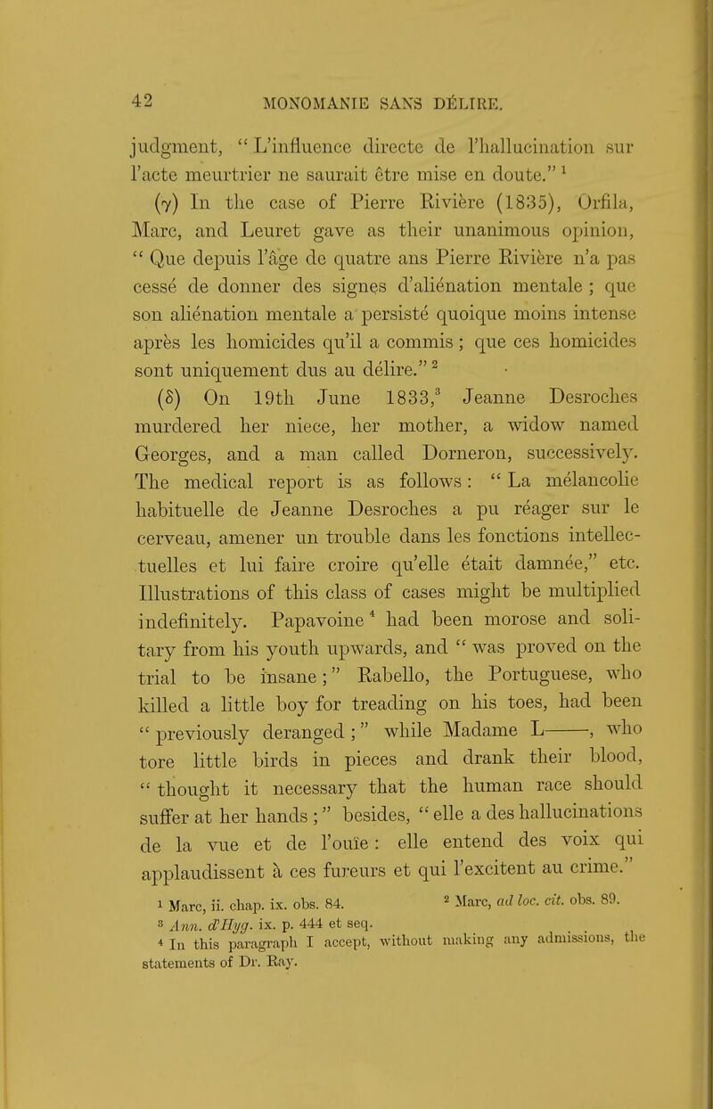 judgment,  L'influcnce directc de l'halliicination sur l'acte meurtrier ne saurait etre mise en doute. 1 (7) In the case of Pierre Riviere (1835), Orfila, Marc, and Leuret gave as their unanimous opinion,  Que depuis l'age de quatre ans Pierre Riviere n'a pas cesse de donner des signes d'alienation mentale ; que son alienation mentale a persiste quoique moins intense apres les homicides qu'il a commis; que ces homicides sont uniquement dus au delire.2 (3) On 19th June 1833,3 Jeanne Desroches murdered her niece, her mother, a widow named Georges, and a man called Dorneron, successivel}\ The medical report is as follows: La melancolie habituelle de Jeanne Desroches a pu reager sur le cerveau, amener un trouble dans les fonctions intellec- tuelles et lui faire croire qu'elle etait damnee, etc. Illustrations of this class of cases might be multiplied indefinitely. Papavoine 4 had been morose and soli- tary from his youth upwards, and  was proved on the trial to be insane; Rabello, the Portuguese, who killed a little boy for treading on his toes, had been  previously deranged ;  while Madame L , who tore little birds in pieces and drank their blood,  thought it necessary that the human race should suffer at her hands ;  besides,  elle a des hallucinations de la vue et de l'ouie: elle entend des voix qui applaudissent a ces fureurs et qui l'excitent au crime. 1 Marc, ii. chap. ix. obs. 84. 2 Marc, ad loc. cit. obs. 89. 8 Ann. d'Hyg. ix. p. 444 et seq. 4 In this paragraph I accept, without making any admissions, the statements of Dr. Ray.