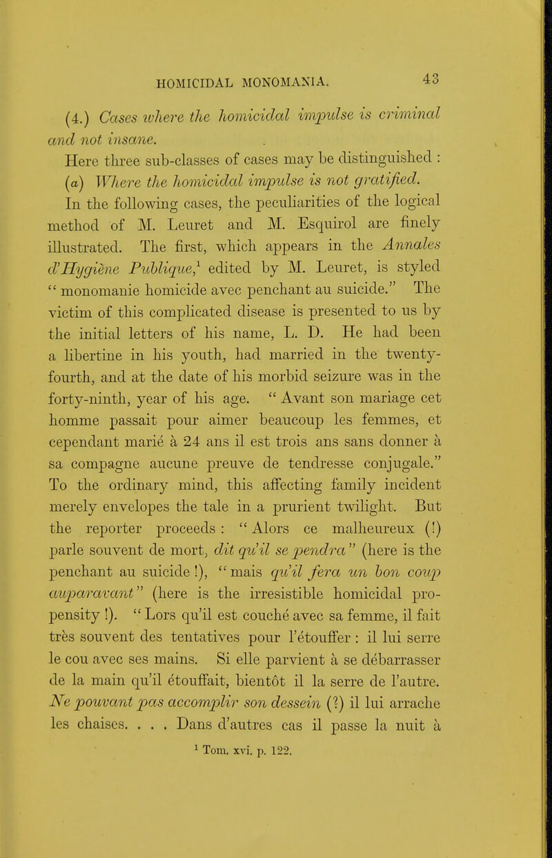 (4.) Cases where the homicidal impulse is criminal and not insane. Here three sub-classes of cases may be distinguished : (a) Where the homicidal impulse is not gratified. In the following cases, the peculiarities of the logical method of M. Leuret and M. Esquirol are finely illustrated. The first, which appears in the Annates d'Hygiene Publique,1 edited by M. Leuret, is styled  monomanie homicide avec penchant au suicide. The victim of this complicated disease is presented to us by the initial letters of his name, L. D. He had been a libertine in his youth, had married in the twenty- fourth, and at the date of his morbid seizure was in the forty-ninth, year of his age.  Avant son mariage cet homme passait pour aimer beaucoup les femmes, et cependant marie a 24 ans il est trois ans sans donner a sa compagne aucune preuve de tendresse conjugale. To the ordinary mind, this affecting family incident merely envelopes the tale in a prurient twilight. But the reporter proceeds:  Alors ce malheureux (!) parle sou vent de mort, dit quit se pendra  (here is the penchant au suicide !),  mais qu'il fera un bon coup auparavant (here is the irresistible homicidal pro- pensity !).  Lors qu'il est couche avec sa femme, il fait tres souvent des tentatives pour l'etouffer : il lui serre le cou avec ses mains. Si elle parvient a se debarrasser de la main qu'il etouffait, bientot il la serre de l'autre. Ne pouvant pas accomplir son dessein (?) il lui arrache les chaises. . . . Dans d'autres cas il passe la nuit a 1 Tom. xvi. p. 122.