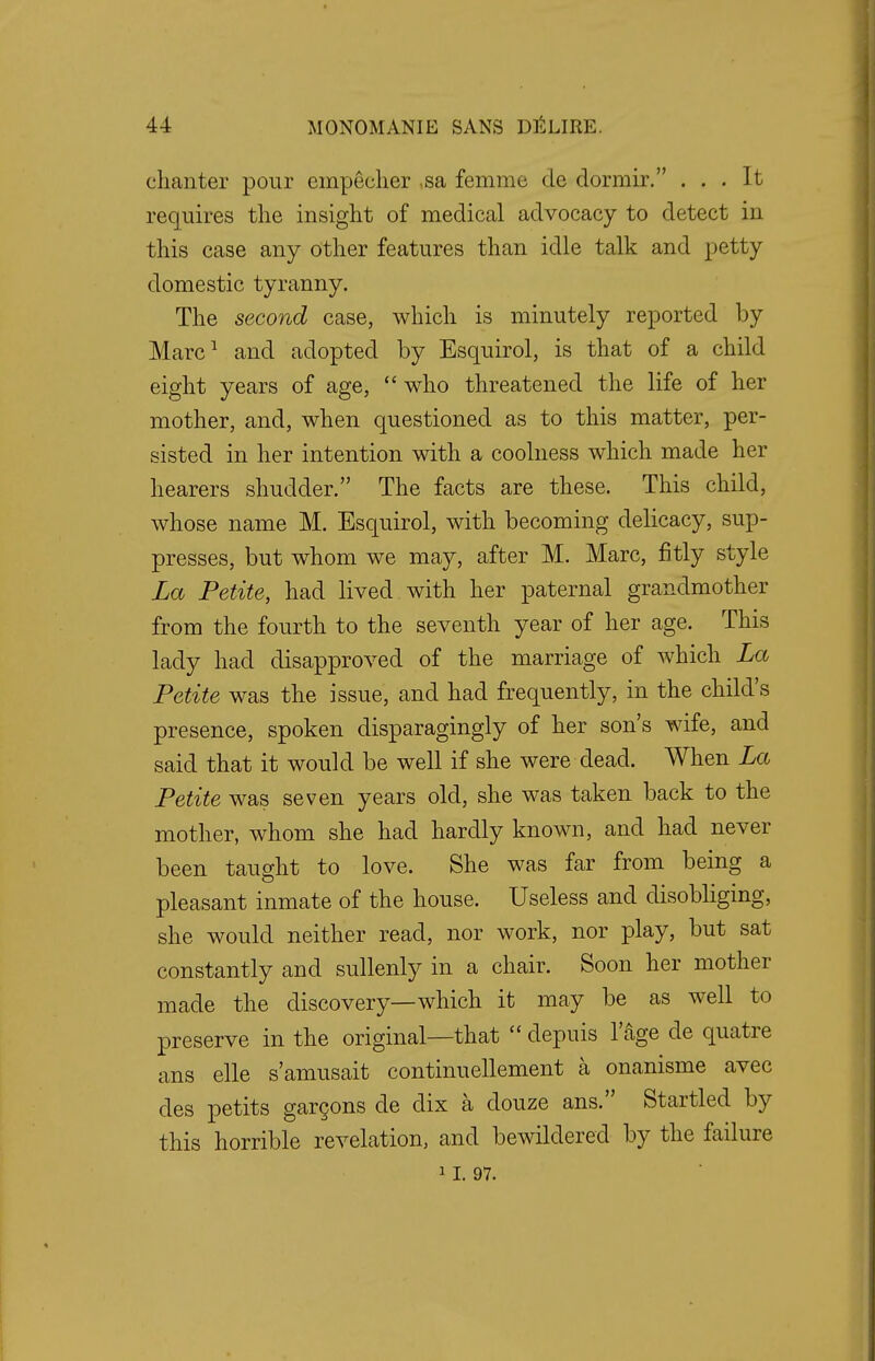 chanter pour empecher sa femrac de dormir. ... It requires the insight of medical advocacy to detect in this case any other features than idle talk and petty domestic tyranny. The second case, which is minutely reported by Marc1 and adopted by Esquirol, is that of a child eight years of age,  who threatened the life of her mother, and, when questioned as to this matter, per- sisted in her intention with a coolness which made her hearers shudder. The facts are these. This child, whose name M. Esquirol, with becoming delicacy, sup- presses, but whom we may, after M. Marc, fitly style La Petite, had lived with her paternal grandmother from the fourth to the seventh year of her age. This lady had disapproved of the marriage of which La Petite was the issue, and had frequently, in the child's presence, spoken disparagingly of her son's wife, and said that it would be well if she were dead. When La Petite was seven years old, she was taken back to the mother, whom she had hardly known, and had never been taught to love. She was far from being a pleasant inmate of the house. Useless and disobliging, she would neither read, nor work, nor play, but sat constantly and sullenly in a chair. Soon her mother made the discovery—which it may be as well to preserve in the original—that  depuis 1'age de quatre ans elle s'amusait continuellement a onanisme avec des petits garcons de dix a douze ans. Startled by this horrible revelation, and bewildered by the failure