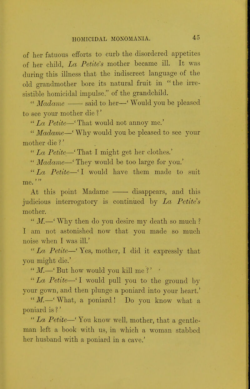 of her fatuous efforts to curb the disordered appetites of her child, La Petite's mother became ill. It was during this illness that the indiscreet language of the old grandmother bore its natural fruit in the irre- sistible homicidal impulse. of the grandchild.  Madame said to her—' Would you be pleased to see your mother die ?' La Petite—'That would not annoy me.'  Madame—' Why would you be pleased to see your mother die ?'  La Petite—' That I might get her clothes.'  Madame—' They would be too large for you.'  La Petite—' I would have them made to suit me. At this point Madame disappears, and this judicious interrogatory is continued by La Petite's mother.  M.—' Why then do you desire my death so much ? I am not astonished now that you made so much noise when I was ill.' La Petite—'Yes, mother, I did it expressly that you might die.'  M.—( But how would you kill me ?' '  La Petite—' I would pull you to the ground by your gown, and then plunge a poniard into your heart.' M.—'What, a poniard! Do you know what a poniard is ?'  La Petite—' You know well, mother, that a gentle- man left a book with us, in which a woman stabbed her husband with a poniard in a cave.'