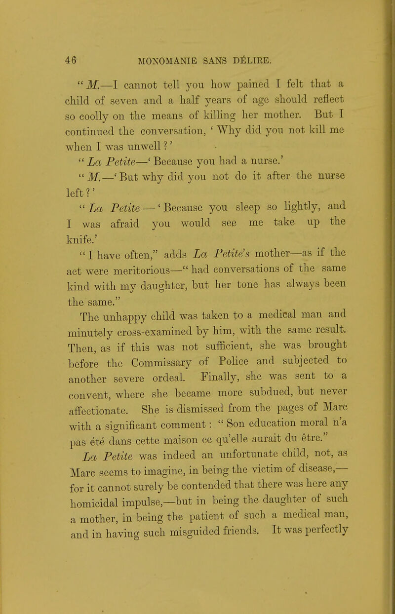 If.—I cannot tell you how pained I felt that a child of seven and a half years of age should reflect so coolly on the means of killing her mother. But I continued the conversation, ' Why did you not kill me when I was unwell ?'  La Petite—' Because you had a nurse.'  M.—' But why did you not do it after the nurse left ?' La Petite — 'Because you sleep so lightly, and I was afraid you would see me take up the knife.'  I have often, adds La Petite s mother—as if the act were meritorious— had conversations of the same kind with my daughter, but her tone has always been the same. The unhappy child was taken to a medical man and minutely cross-examined by him, with the same result. Then, as if this was not sufficient, she was brought before the Commissary of Police and subjected to another severe ordeal. -Finally, she was sent to a convent, where she became more subdued, but never affectionate. She is dismissed from the pages of Marc with a significant comment: Son education moral n'a pas ete dans cette maison ce qu'elle aurait du etre. La Petite was indeed an unfortunate child, not, as Marc seems to imagine, in being the victim of disease — for it cannot surely be contended that there was here any homicidal impulse,—but in being the daughter of such a mother, in being the patient of such a medical man, and in having such misguided friends. It was perfectly