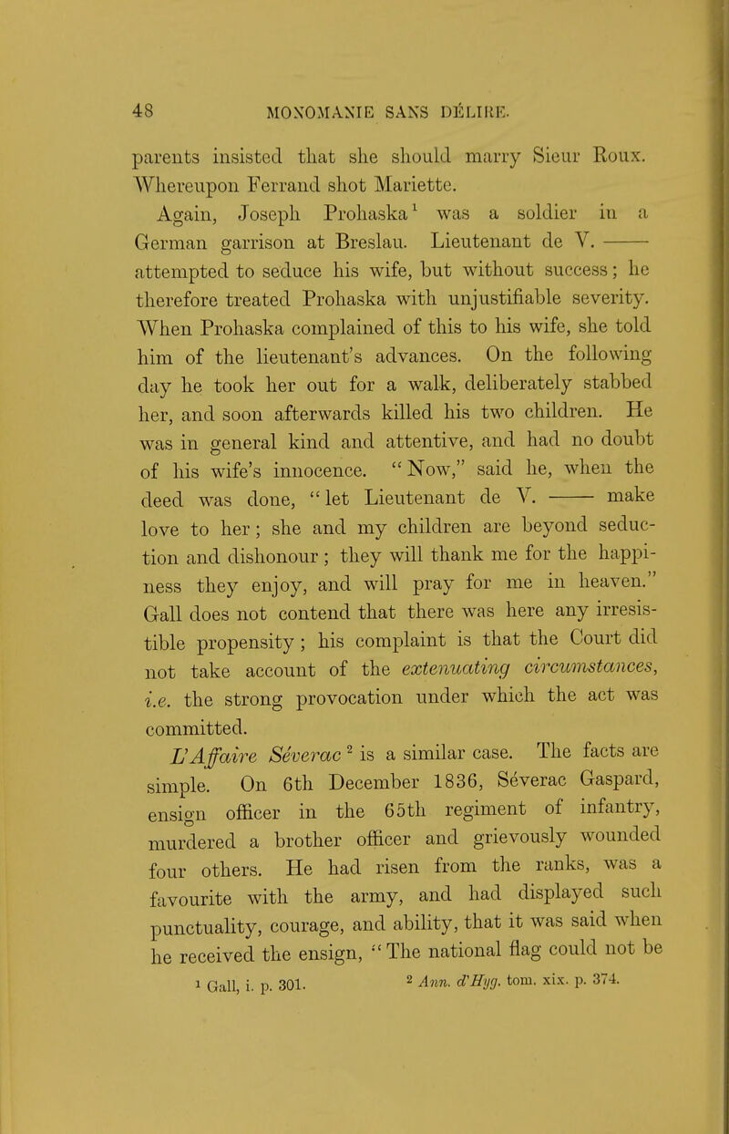 parents insisted that she should marry Sieur Roux. Whereupon Ferrand shot Mariette. Again, Joseph Prohaska1 was a soldier in a German garrison at Breslau. Lieutenant de V. attempted to seduce his wife, but without success; he therefore treated Prohaska with unjustifiable severity. When Prohaska complained of this to his wife, she told him of the lieutenant's advances. On the following day he took her out for a walk, deliberately stabbed her, and soon afterwards killed his two children. He was in general kind and attentive, and had no doubt of his wife's innocence. Now, said he, when the deed was done, let Lieutenant de V. make love to her; she and my children are beyond seduc- tion and dishonour ; they will thank me for the happi- ness they enjoy, and will pray for me in heaven. Gall does not contend that there was here any irresis- tible propensity; his complaint is that the Court did not take account of the extenuating circumstances, i.e. the strong provocation under which the act was committed. L'Affaire Severac 2 is a similar case. The facts are simple. On 6th December 1836, Severac Gaspard, ensign officer in the 65th regiment of infantry, murdered a brother officer and grievously wounded four others. He had risen from the ranks, was a favourite with the army, and had displayed such punctuality, courage, and ability, that it was said when he received the ensign, The national flag could not be i Gall, i. p. 301. 2 Ann. d'Eyg. torn. xix. p. 374.