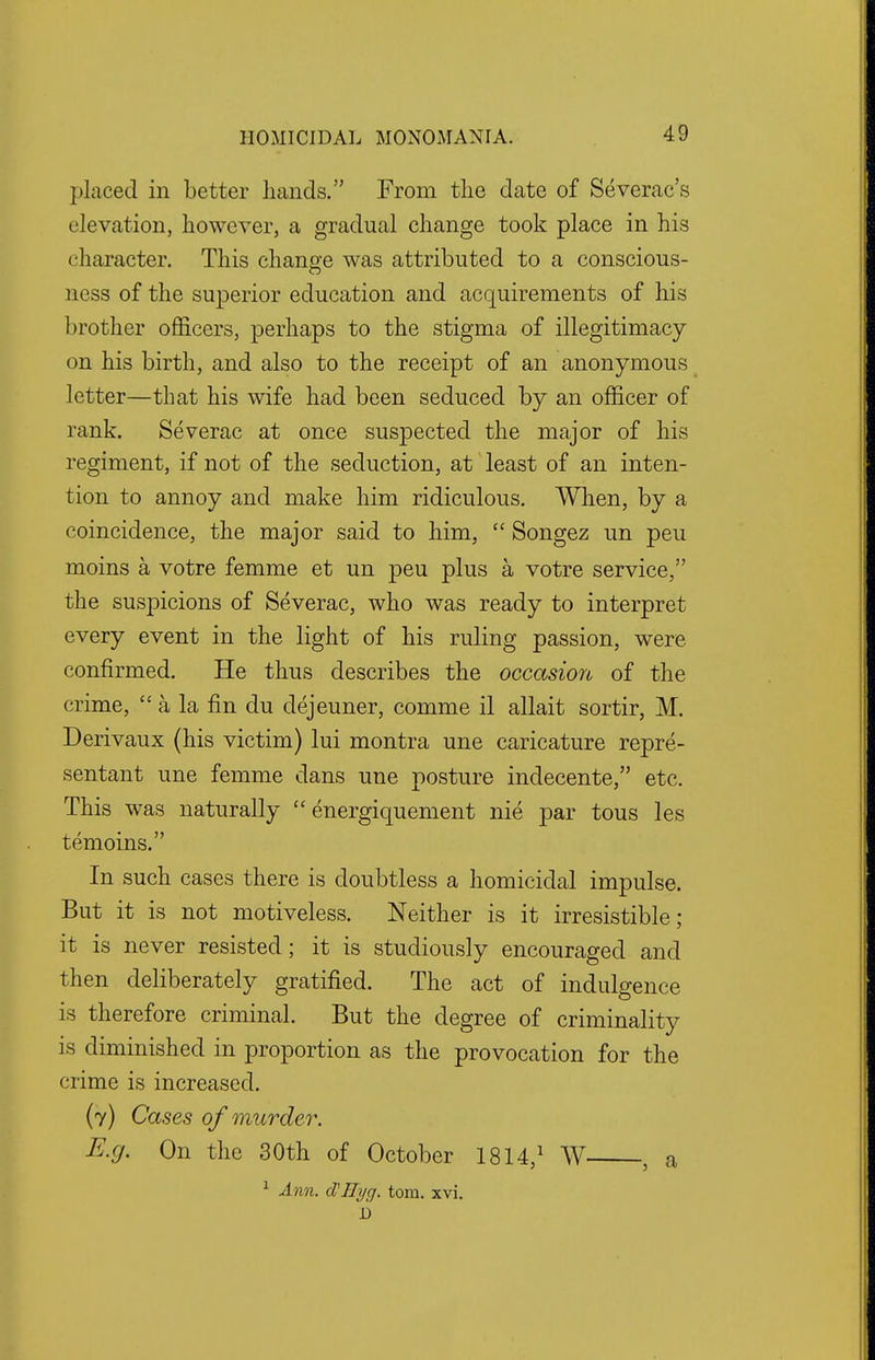 placed in better hands. From the date of Severac's elevation, however, a gradual change took place in his character. This change was attributed to a conscious- ness of the superior education and acquirements of his brother officers, perhaps to the stigma of illegitimacy on his birth, and also to the receipt of an anonymous letter—that his wife had been seduced by an officer of rank. Severac at once suspected the major of his regiment, if not of the seduction, at least of an inten- tion to annoy and make him ridiculous. When, by a coincidence, the major said to him,  Songez un peu moins a votre femme et un peu plus a votre service, the suspicions of Severac, who was ready to interpret every event in the light of his ruling passion, were confirmed. He thus describes the occasion of the crime,  a la fin du dejeuner, comme il allait sortir, M. Derivaux (his victim) lui montra une caricature repre- sentant une femme dans une posture indecente, etc. This was naturally  energiquement nie par tous les temoins. In such cases there is doubtless a homicidal impulse. But it is not motiveless. Neither is it irresistible; it is never resisted; it is studiously encouraged and then deliberately gratified. The act of indulgence is therefore criminal. But the degree of criminality is diminished in proportion as the provocation for the crime is increased. (7) Cases of murder. E.g. On the 30th of October 1814,1 W , a 1 Ann. cIlHyg. torn. xvi. 1)