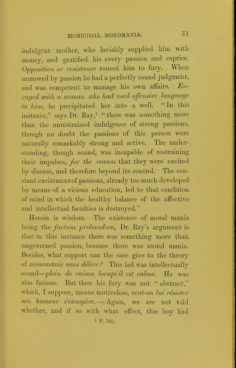 indulgent mother, who lavishly supplied him with money, and gratified his every passion and caprice. Opposition or resistance roused him to fury. When unmoved by passion he had a perfectly sound judgment, and was competent to manage his own affairs. En- raged with a woman who had used offensive language to him, he precipitated her into a well.  In this instance, says Dr. Ray,1  there was something more than the unrestrained indulgence of strong passions, though no doubt the passions of this person were naturally remarkably strong and active. The under- standing, though sound, was incapable of restraining their impulses, for the reason that they were excited 1 >y disease, and therefore beyond its control. The con- stant excitement of passions, already too much developed by means of a vicious education, led to that condition of mind in which the healthy balance of the affective and intellectual faculties is destroyed. Herein is wisdom. The existence of moral mania being the factum probandum, Dr. Ray's argument is that in this instance there was something more than ungoverned passion, because there was moral mania. Besides, what support can the case give to the theory of monomanie sans delire f This lad was intellectually sound—plein de raison lorsquil est calme. He was also furious. But then his fury was not  abstract, which, I suppose, means motiveless, veut-on lui resistcr son humeur sexaspere. — Again, we are not told whether, and if so with what effect, this boy had 1 P. 160.