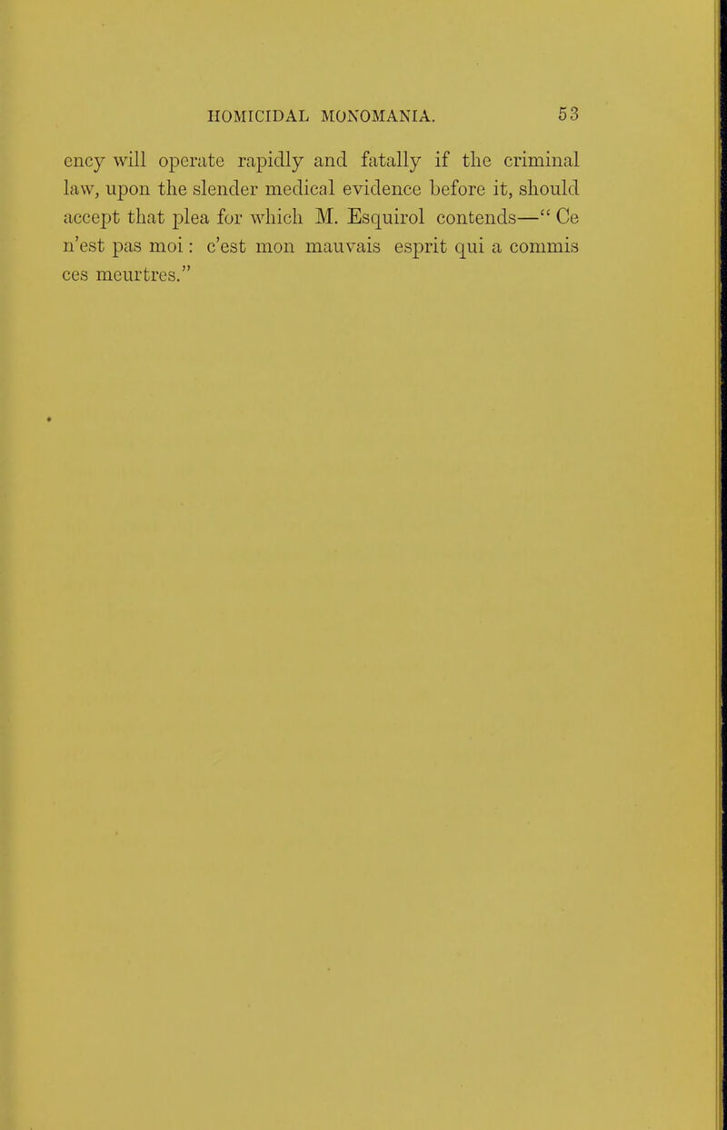 ency will operate rapidly and fatally if the criminal law, upon the slender medical evidence before it, should accept that plea for which M. Esquirol contends— Ce n'est pas moi: c'est mon mauvais esprit qui a commis ces meurtres.