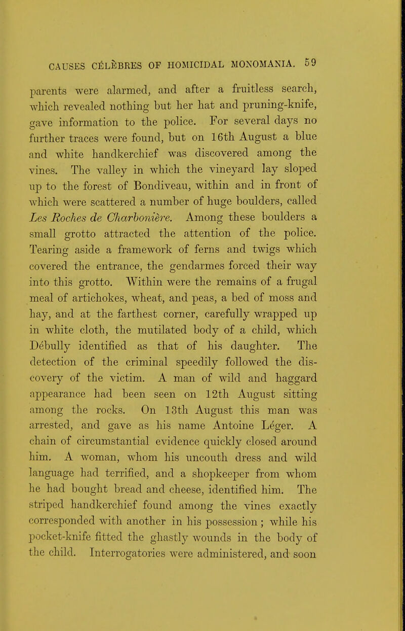 parents were alarmed, and after a fruitless search, which revealed nothing but her hat and pruning-knife, gave information to the police. For several days no further traces were found, but on 16th August a blue and white handkerchief was discovered among the vines. The valley in which the vineyard lay sloped up to the forest of Bondiveau, within and in front of which were scattered a number of huge boulders, called Les Roches de Charboniere. Among these boulders a small grotto attracted the attention of the police. Tearing aside a framework of ferns and twigs which covered the entrance, the gendarmes forced their way into this grotto. Within were the remains of a frugal meal of artichokes, wheat, and peas, a bed of moss and hay, and at the farthest corner, carefully wrapped up in white cloth, the mutilated body of a child, which Debully identified as that of his daughter. The detection of the criminal speedily followed the dis- covery of the victim. A man of wild and haggard appearance had been seen on 12th August sitting among the rocks. On 13th August this man was arrested, and gave as his name Antoine Leger. A chain of circumstantial evidence quickly closed around him. A woman, whom his uncouth dress and wild language had terrified, and a shopkeeper from whom he had bought bread and cheese, identified him. The striped handkerchief found among the vines exactly corresponded with another in his possession; while his pocket-knife fitted the ghastly wounds in the body of the child. Interrogatories were administered, and soon