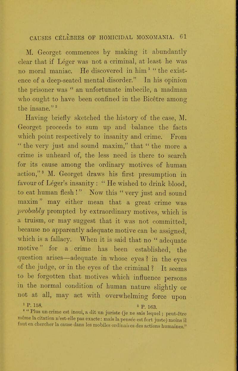 M. Georgot commences by making it abundantly clear that if Leger was not a criminal, at least he was no moral maniac. He discovered in him1 the exist- ence of a deep-seated mental disorder. In his opinion the prisoner was  an unfortunate imbecile, a madman who ought to have been confined in the Bicetre among tbe insane.2 Having briefly sketched the history of the case, M. Georget proceeds to sum up and balance the facts which point respectively to insanity and crime. From  the very just and sound maxim, that  the more a crime is unheard of, the less need is there to search for its cause among the ordinary motives of human action,3 M. Georget draws his first presumption in favour of Leger's insanity : He wished to drink blood, to eat human flesh ! Now this  very just and sound maxim may either mean that a great crime was probably prompted by extraordinary motives, which is a truism, or may suggest that it was not committed, because no apparently adequate motive can be assigned, which is a fallacy. When it is said that no  adequate motive for a crime has been established, the question arises—adequate in whose eyes ? in the eyes of the judge, or in the eyes of the criminal ? It seems to be forgotten that motives which influence persons in the normal condition of human nature slightly or not at all, may act with overwhelming force upon 1 *• 158. 2 p 163 Plus un crime est inoui, a (lit un juriste (je ne sais lequel; peut-etre mOme la citation n'est-elle pas exacte: mais lapensee est fort juste) moins il faut en cherchcr la cause clans les mobiles ordinal! es des actions humaines.