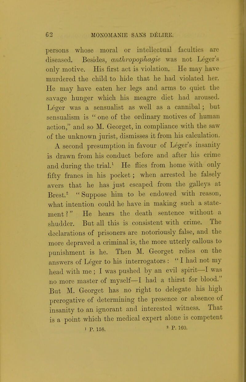 persons whose moral or intellectual faculties are diseased. Besides, anthroiiopliagie was not Leger's only motive. His first act is violation. He may have murdered the child to hide that he had violated her. He may have eaten her legs and arms to quiet the savage hunger which his meagre diet had aroused. Leger was a sensualist as well as a cannibal; but sensualism is  one of the ordinary motives of human action, and so M. Georget, in compliance with the saw of the unknown jurist, dismisses it from his calculation. A second presumption in favour of Leger's insanity is drawn from his conduct before and after his crime and during the trial.1 He flies from home with only fifty francs in his pocket; when arrested he falsely avers that he has just escaped from the galleys at Brest.2 Suppose him to be endowed with reason, what intention could he have in making such a state- ment ?  He hears the death sentence without a shudder. But all this is consistent with crime. The declarations of prisoners are notoriously false, and the more depraved a criminal is, the more utterly callous to punishment is he. Then M. Georget relies on the answers of Leger to his interrogators : I had not my head with me ; I was pushed by an evil spirit—I was no more master of myself—I had a thirst for blood. But M. Georget has no right to delegate his high prerogative of determining the presence or absence of insanity to an ignorant and interested witness. That is a point which the medical expert alone is competent