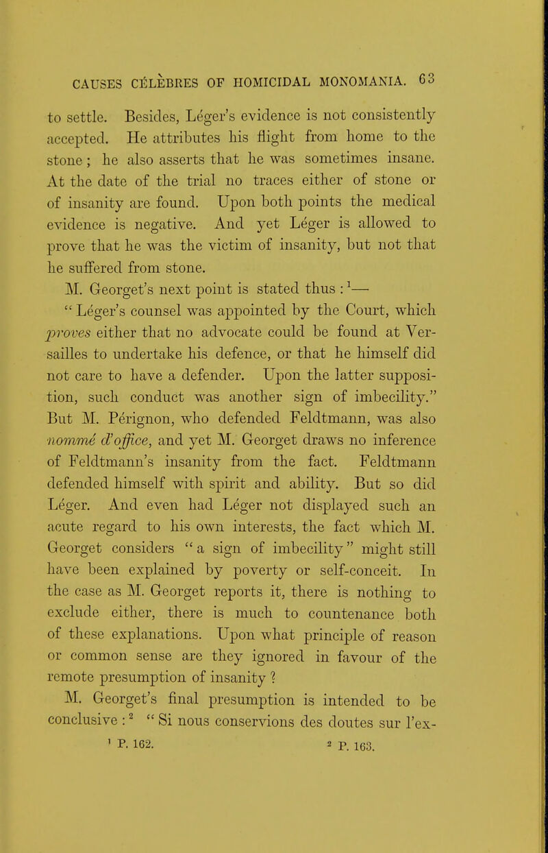 to settle. Besides, Leger's evidence is not consistently accepted. He attributes his flight from home to the stone; he also asserts that he was sometimes insane. At the date of the trial no traces either of stone or of insanity are found. Upon both points the medical evidence is negative. And yet Leger is allowed to prove that he was the victim of insanity, but not that he suffered from stone. M. Georget's next point is stated thus :1—  Leger's counsel was appointed by the Court, which 'proves either that no advocate could be found at Ver- sailles to undertake his defence, or that he himself did not care to have a defender. Upon the latter supposi- tion, such conduct was another sign of imbecility. But M. Perignon, who defended Feldtmann, was also nomme d'office, and yet M. Georget draws no inference of Feldtmann's insanity from the fact. Feldtmann defended himself with spirit and ability. But so did Leger. And even had Leger not displayed such an acute regard to his own interests, the fact which M. Georget considers  a sign of imbecility might still have been explained by poverty or self-conceit. In the case as M. Georget reports it, there is nothing to exclude either, there is much to countenance both of these explanations. Upon what principle of reason or common sense are they ignored in favour of the remote presumption of insanity ? M. Georget's final presumption is intended to be conclusive :2 Si nous conservions des doutes sur l'ex-