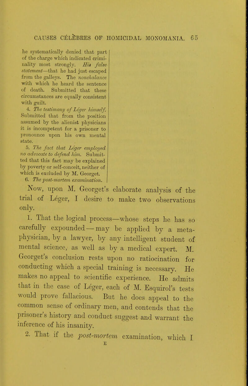 lie systematically denied that part of the charge which indicated crimi- nality most strongly. His false statement—that he had just escaped from the galleys. The nonchalance with which he heard the sentence of death. Submitted that these circumstances are equally consistent with guilt. 4. The testimony of Leger himself. Submitted that from the position assumed by the alienist physicians it is incompetent for a prisoner to pronounce upon his own mental state. 5. The fact that Leger employed no advocate to defend him. Submit- ted that this fact may be explained by poverty or self-conceit, neither of which is excluded by M. Georget. 6. The post-mortem examination. Now, upon M. Georget's elaborate analysis of the trial of Leger, I desire to make two observations only. 1. That the logical process—whose steps he has so carefully expounded — may be applied by a meta- physician, by a lawyer, by any intelligent student of mental science, as well as by a medical expert. M. Georget's conclusion rests upon no ratiocination for conducting which a special training is necessary. He makes no appeal to scientific experience. He admits that in the case of Leger, each of M. Esquirol's tests would prove fallacious. But he does appeal to the common sense of ordinary men, and contends that the prisoner's history and conduct suggest and warrant the inference of his insanity. 2. That if the post-mortem examination, which I E
