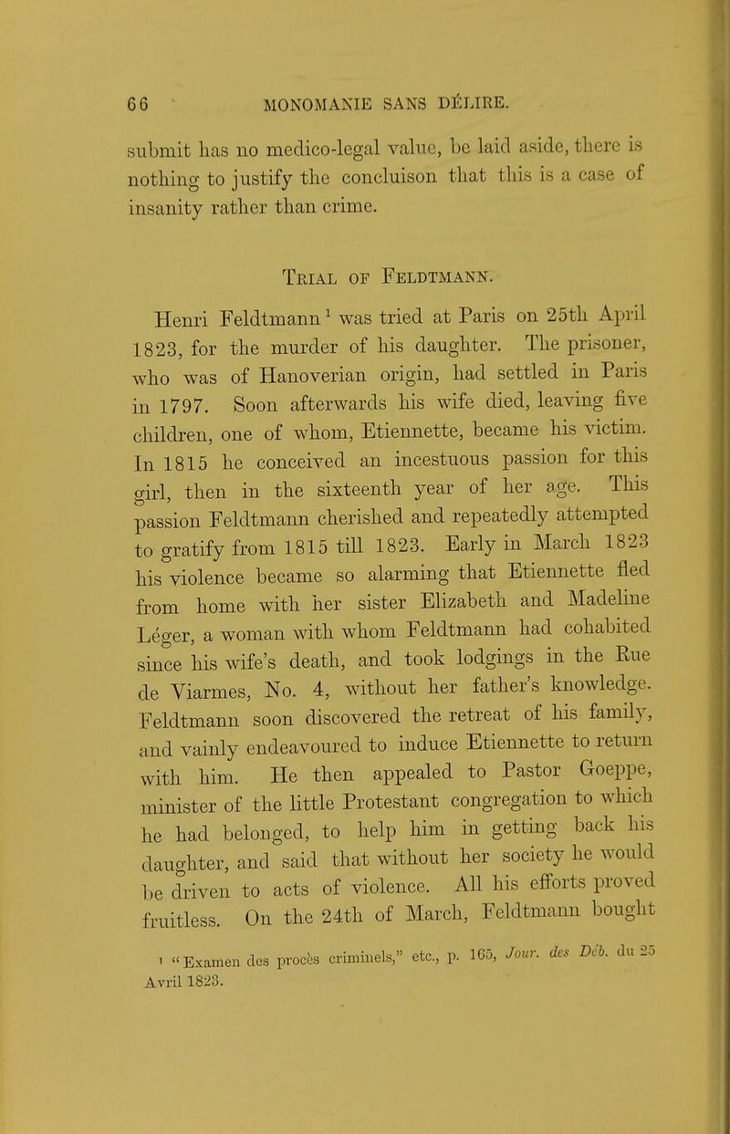 submit has no medico-legal value, be laid aside, there is nothing to justify the concluison that this is a case of insanity rather than crime. Trial of Feldtmann. Henri Feldtmann1 was tried at Paris on 25th April 1823, for the murder of his daughter. The prisoner, who was of Hanoverian origin, had settled in Paris in 1797. Soon afterwards his wife died, leaving five children, one of whom, Etiennette, became his victim. In 1815 he conceived an incestuous passion for this girl, then in the sixteenth year of her age. This passion Feldtmann cherished and repeatedly attempted to gratify from 1815 till 1823. Early in March 1823 his violence became so alarming that Etiennette fled from home with her sister Elizabeth and Madeline Leger, a woman with whom Feldtmann had cohabited since his wife's death, and took lodgings in the Rue de Viarmes, No. 4, without her father's knowledge. Feldtmann soon discovered the retreat of his family, and vainly endeavoured to induce Etiennette to return with him. He then appealed to Pastor Goeppe, minister of the little Protestant congregation to which he had belonged, to help him in getting back his daughter, and said that without her society he would be driven to acts of violence. All his efforts proved fruitless. On the 24th of March, Feldtmann bought i Examencles procta crinnnels, etc., p. 165, Jour, des Deb. du 25 Avril 1828.