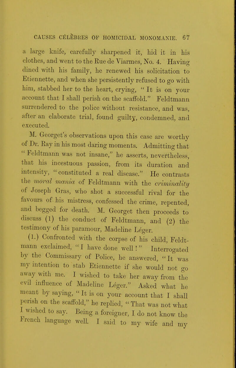 a large knife, carefully sharpened it, hid it in his clothes, and went to the Rue de Viarmes, No. 4. Having dined with his family, he renewed his solicitation to Etiennette, and when she persistently refused to go with him, stabbed her to the heart, crying, It is on your account that I shall perish on the scaffold. Feldtmann surrendered to the police without resistance, and was, after an elaborate trial, found guilty, condemned, and executed. M. Georget's observations upon this case are worthy of Dr. Ray in his most daring moments. Admitting that '•'Feldtmann was not insane, he asserts, nevertheless, that his incestuous passion, from its duration and intensity,  constituted a real disease. He contrasts the moral mania of Feldtmann with the criminality of Joseph Gras, who shot a successful rival for the favours of his mistress, confessed the crime, repented, and begged for death. M. Georget then proceeds to' discuss (1) the conduct of Feldtmann, and (2) the testimony of his paramour, Madeline Leger. (1.) Confronted with the corpse of his child, Feldt- mann exclaimed, « I have done well!  Interrogated by the Commissary of Police, he answered, It* was my intention to stab Etiennette if she would not go away with me. I wished to take her away from the evil influence of Madeline Leger. Asked what he meant by saying, It is on your account that I shall perish on the scaffold, he replied, « That was not what I wished to say. Being a foreigner, I do not know the French language well. I said to my wife and my