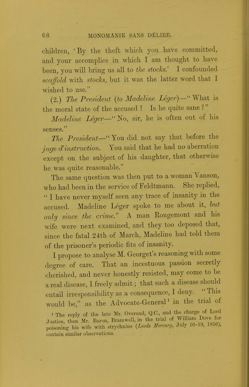 children, 'By the theft which you have committed, and your accomplice in which I am thought to have been, you will bring us all to the stocks.' I confounded scaffold with stocks, but it was the latter word that I wished to use. (2.) The President (to Madeline Liger)— What is the moral state of the accused ? Is he quite sane ? Madeline Leger—No, sir, he is often out of his senses. TJie President—1 You did not say that before the juge ainstruction. You said that he had no aberration except on the subject of his daughter, that otherwise he was quite reasonable. The same question was then put to a woman Vanson, who had been in the service of Feldtmann. She replied,  I have never myself seen any trace of insanity in the accused. Madeline Leger spoke to me about it, hut only since the crime:' A man Rougemont and his wife were next examined, and they too deposed that, since the fatal 24th of March, Madeline had told them of the prisoner's periodic fits of insanity. I propose to analyse M. Georget's reasoning with some degree of care. That an incestuous passion secretly cherished, and never honestly resisted, may come to be a real disease, I freely admit; that such a disease should entail irresponsibility as a consequence, I deny.  This would be, as the Advocate-General1 in the trial of i The reply of the late Mr. Overend, Q.C, and the charge of Lord Justice, then Mr. Baron, Bramwell, in the trial of William Dove for poisoning his wife with strychnine {Leeds Mercury, July 16-19, ISob;, contain similar observations.