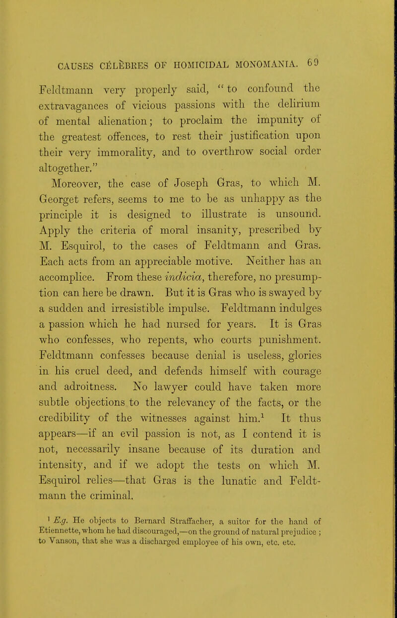 Feldtmann very properly said,  to confound the extravagances of vicious passions with the delirium of mental alienation; to proclaim the impunity of the greatest offences, to rest their justification upon their very immorality, and to overthrow social order altogether, Moreover, the case of Joseph Gras, to which M. Georget refers, seems to me to be as unhappy as the principle it is designed to illustrate is unsound. Apply the criteria of moral insanity, prescribed by M. Esquirol, to the cases of Feldtmann and Gras. Each acts from an appreciable motive. Neither has an accomplice. From these indicia, therefore, no presump- tion can here be drawn. But it is Gras who is swayed by a sudden and irresistible impulse. Feldtmann indulges a passion which he had nursed for years. It is Gras who confesses, who repents, who courts punishment. Feldtmann confesses because denial is useless, glories in his cruel deed, and defends himself with courage and adroitness. No lawyer could have taken more subtle objections to the relevancy of the facts, or the credibility of the witnesses against him.1 It thus appears—if an evil passion is not, as I contend it is not, necessarily insane because of its duration and intensity, and if we adopt the tests on which M. Esquirol relies—that Gras is the lunatic and Feldt- mann the criminal. 1 E.g. He objects to Bernard Straffacher, a suitor for the hand of Etiennette, whom he had discouraged,—on the ground of natural prejudice ; to Vanson, that she was a discharged employee of his own, etc. etc.