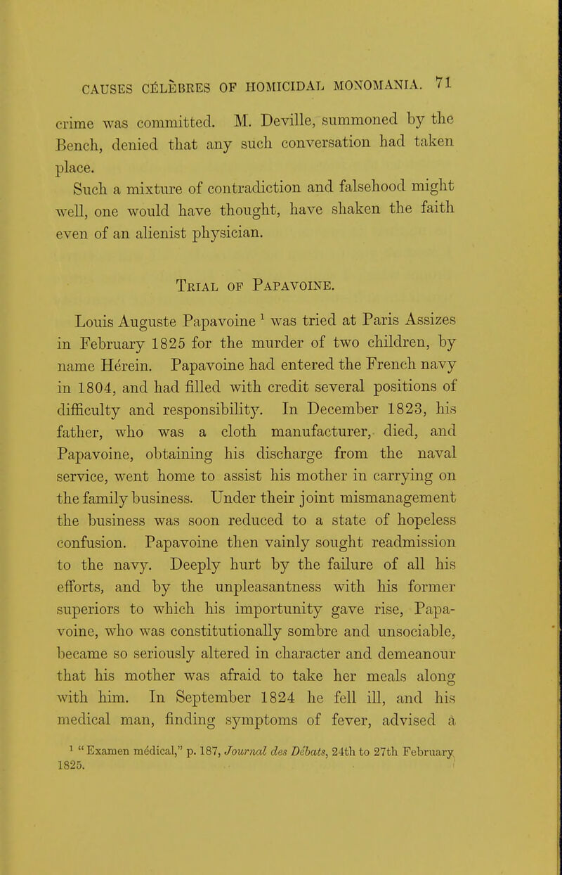 crime was committed. M. Deville, summoned by the Bench, denied that any such conversation had taken place. Such a mixture of contradiction and falsehood might well, one would have thought, have shaken the faith even of an alienist physician. Trial of Papavoine. Louis Auguste Papavoine 1 was tried at Paris Assizes in February 1825 for the murder of two children, by name Herein. Papavoine had entered the French navy in 1804, and had filled with credit several positions of difficulty and responsibility. In December 1823, his father, who was a cloth manufacturer, died, and Papavoine, obtaining his discharge from the naval service, went home to assist his mother in carrying on the family business. Under their joint mismanagement the business was soon reduced to a state of hopeless confusion. Papavoine then vainly sought readmission to the navy. Deeply hurt by the failure of all his efforts, and by the unpleasantness with his former superiors to which his importunity gave rise, Papa- voine, who was constitutionally sombre and unsociable, became so seriously altered in character and demeanour that his mother was afraid to take her meals along with him. In September 1824 he fell ill, and his medical man, finding symptoms of fever, advised a 1 Examen medical, p. 187, Journal des Debats, 24th to 27th February 1825.