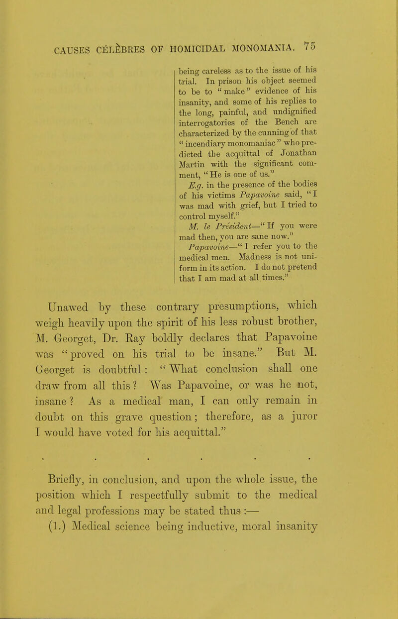 being careless as to the issue of his trial. In prison his object seemed to be to  make evidence of his insanity, and some of his replies to the long, painful, and undignified interrogatories of the Bench are characterized by the cunning of that  incendiary monomaniac  who pre- dicted the acquittal of Jonathan Martin with the significant com- ment, He is one of us. E.g. in the presence of the bodies of his victims Papavoine said, I was mad with grief, but I tried to control myself. M. le President—If you were mad then, you are sane now. Papavoine— I refer you to the medical men. Madness is not uni- form in its action. I do not pretend that I am mad at all times. Unawed by these contrary presumptions, which weigh heavily upon the spirit of his less robust brother, M. Georget, Dr. Eay boldly declares that Papavoine was proved on his trial to be insane. But M. Georget is doubtful:  What conclusion shall one draw from all this ? Was Papavoine, or was he not, insane ? As a medical man, I can only remain in doubt on this grave question; therefore, as a juror I would have voted for his acquittal. > • • • • • Briefly, in conclusion, and upon the whole issue, the position which I respectfully submit to the medical and legal professions may be stated thus :— (1.) Medical science being inductive, moral insanity