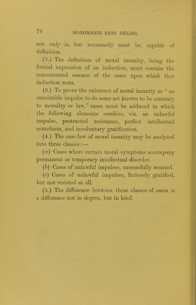7G MONOMANIE SANS I) 10LIRE. not only is, but necessarily must be, capable of definition. (2.) The definition of moral insanity, being the formal expression of an induction, must contain the concentrated essence of the cases upon which that induction rests. (3.) To prove the existence of moral insanity as  an irresistible impulse to do some act known to be contrary to morality or law, cases must be adduced in which the following elements combine, viz. an unlawful impulse, protracted resistance, perfect intellectual soundness, and involuntary gratification. (4.) The case-law of moral insanity may be analysed into three classes :— (a) Cases where certain moral symptoms accompany permanent or temporary intellectual disorder. (b) Cases of unlawful impulses, successfully resisted. (c) Cases of unlawful impulses, furiously gratified, but not resisted at all. (5.) The difference between these classes of cases is a difference not in degree, but in kind.