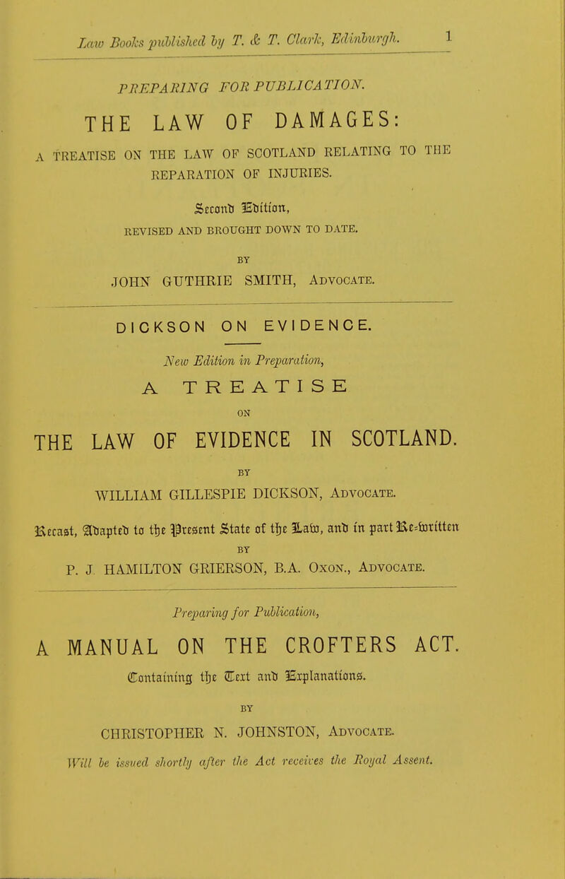 PREPARING FOR PUBLICATION. THE LAW OF DAMAGES: A TREATISE ON THE LAW OF SCOTLAND RELATING TO THE REPARATION OF INJURIES. Secono ISottton, REVISED AND BROUGHT DOWN TO DATE. BY JOHN GUTHRIE SMITH, Advocate. DICKSON ON EVIDENCE. New Edition in Preparation, A TREATISE ON THE LAW OF EVIDENCE IN SCOTLAND. BY WILLIAM GILLESPIE DICKSON, Advocate. Eecaat, gbapteo to tfje Present State of tfje ILafo, ano in part 3&e;forttten BY P. J. HAMILTON GRIERSON, B.A. Oxon., Advocate. Preparing for Publication, A MANUAL ON THE CROFTERS ACT. Containing tije 3Teit ano lEipIanations. BY CHRISTOPHER N. JOHNSTON, Advocate. Will he issved shortly after the Act receives the Royal Assent.