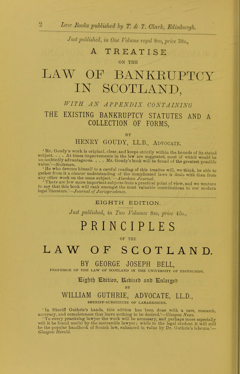 Just publish^, in One Volume royal 8vo, price 38s., A TREATISE ON Tin: LAW OF BANKRUPTCY IN SCOTLAND, WITH AN APPENDIX CONTAINING THE EXISTING BANKRUPTCY STATUTES AND A COLLECTION OF FORMS, BY HENRY GOUDY, LL.B., Advocate. 'Mr Goudy's work is original, clear,and keeps strictly within the bounds of its stated subject. ... At times improvements in the law are suggested, most of which would be undoubtedly advantageous. . . . Mr. Goudy's book will be found of the greatest possible value.—Scotsman. ' He who devotes himself to a careful reading of this treatise will, we think, be able to gather from it a clearer understanding of the complicated laws it deais with than from any other work on the same subject.'— Aberdeen Journal. 1 There are few more important subjects from a practical point of view, and we venture to say that this book will rank amongst the most valuable contributions to our modern legal literature.'—Journal of Jurisprudence. EIGHTH EDITION. Just published, in Two Volumes 8vo, price 45s., PRINCIPLES OF THE LAW OF SCOTLAND. BY GEORGE JOSEPH BELL, PROFESSOR OF THE LAW OF SCOTLAND IN THE UNIVERSITY OF EDINBURGH. 3St'gi)t|) 3Stiitton, <EE&ts£tJ antJ 3£nlarjjcti BY WILLIAM GUTHRIE, ADVOCATE, LL.D., SHERIFF-SUBSTITUTE OF LANARKSHIRE. ' In Sheriff Guthrie's hands, this edition has been done with a care, research, accuracy, and completeness that leave nothing to be desired.'—Glasgow Neios. 1 To every practising lawyer the work will be necessary, and perhaps more especially will it be found useful by the mercantile lawyer; while to the legal student it will still be the popular handbook of Scotch law, enhanced in value by Dr. Guthrie's labours.'— Glasgow Herald.