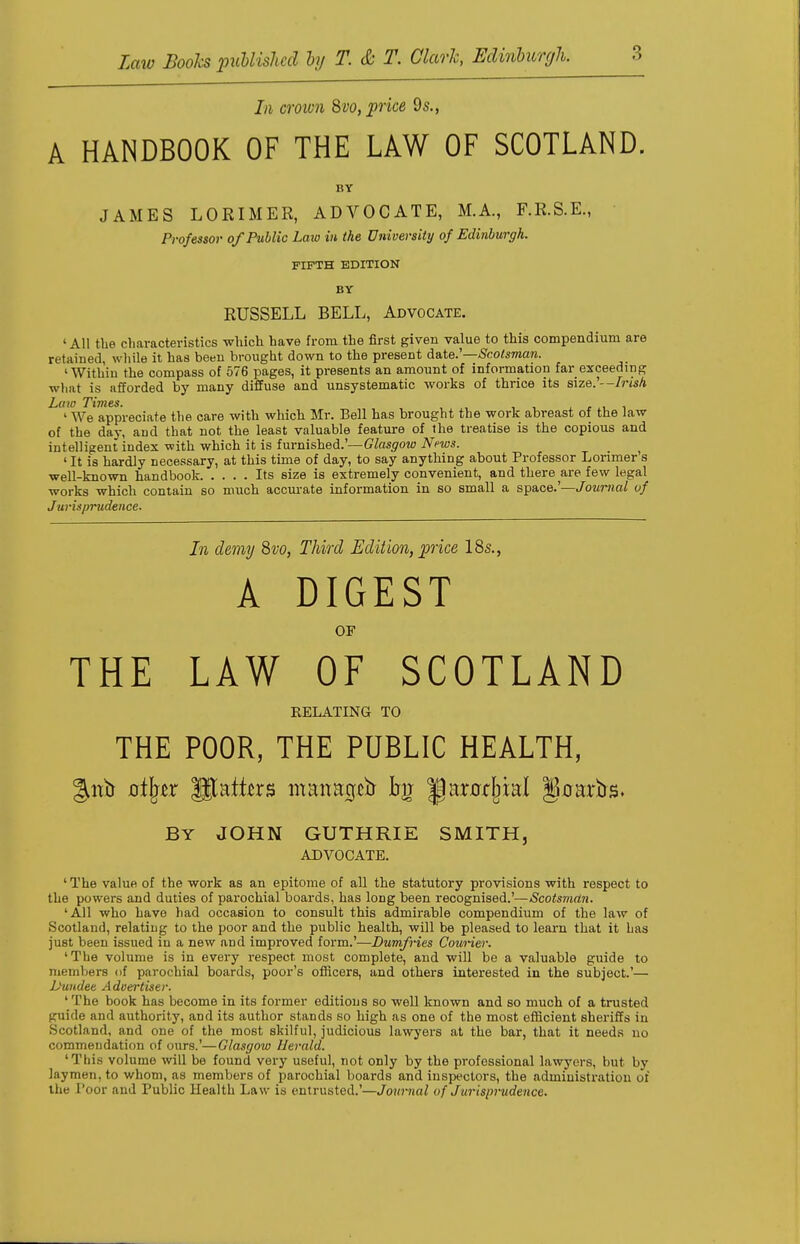 In crown 8vo, price 9s., A HANDBOOK OF THE LAW OF SCOTLAND. BY JAMES LORIMER, ADVOCATE, M.A., F.R.S.E., Professor of Public Law in the University of Edinburgh. FIFTH EDITION BY RUSSELL BELL, Advocate. 'All the characteristics which have from the first given value to this compendium are retained, while it has been brought down to the present date.'—Scotsman. 'Within the compass of 576 pages, it presents an amount of information far exceeding what is afforded by many diffuse and unsystematic works of thrice its size.'--/mA Law Times. , 1 We appreciate the care with which Mr. Bell has brought the work abreast of the law of the day, and that not the least valuable feature of the treatise is the copious and intelligent index with which it is furnished.'— Glasgow News. 1 It is hardly necessary, at this time of day, to say anything about Professor Lorimer s well-known handbook Its size is extremely convenient, and there are few legal works which contain so much accurate information in so small a space.'—Journal of Jurisprudence. In demy 8vo, Third Edition, price 18s., A DIGEST OP THE LAW OF SCOTLAND RELATING TO THE POOR, THE PUBLIC HEALTH, gitb 0%r States manacjt£r |) racial JJoarbs. BY JOHN GUTHRIE SMITH, ADVOCATE. 'The value of the work as an epitome of all the statutory provisions with respect to the powers and duties of parochial boards, has long been recognised.'—Scotsman. 'All who have had occasion to consult this admirable compendium of the law of Scotland, relating to the poor and the public health, will be pleased to learn that it has just been issued in a new and improved form.'—Dumfries Courier. 'The volume is in every respect most complete, and will be a valuable guide to members of parochial boards, poor's officers, and others interested in the subject.'— Dundee Adoertiser. ' The book has become in its former editions so well known and so much of a trusted guide and authority, and its author stands so high as one of the most efficient sheriffs in Scotland, and one of the most skilful, judicious lawyers at the bar, that it needs no commendation of ours.'—Glasgow Uerald. 'This volume will be found very useful, not only by the professional lawyers, but by laymen, to whom, as members of parochial boards and inspectors, the administration of the Poor and Public Health Law is entrusted.'—Journal of Jurisprudence.