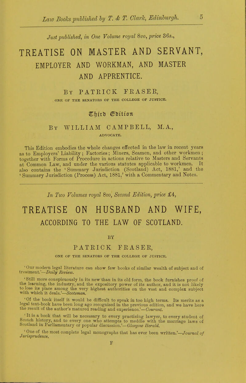 Just published, in One Volume royal 8uo, price 36s., TREATISE ON MASTER AND SERVANT, EMPLOYER AND WORKMAN, AND MASTER AND APPRENTICE. By PATRICK FEASEE, ONE OF THE SENATORS OF THE COLLEGE OF JUSTICE. By WILLIAM CAMPBELL, M.A., ADVOCATE. This Edition embodies the whole changes effected in the law in recent years as to Employers' Liability ; Factories; Miners, Seamen, and other workmen ; together with Forms of Procedure in actions relative to Masters and Servants at Common Law, and under the various statutes applicable to workmen. It also contains the 'Summary Jurisdiction (Scotland) Act, 1881,' and the ' Summary Jurisdiction (Process) Act, 1881,' with a Commentary and Notes. In Two Volumes royal Svo, Second Edition, price £4, TREATISE ON HUSBAND AND WIFE, ACCORDING TO THE LAW OF SCOTLAND. BY PATRICK FEASEE, ONE OF THE SENATORS OF THE COLLEGE OF JUSTICE. 'Our modern legal literature can show few books of similar wealth of subject and of treatment.'—Daily Review. 'Still more conspicuously in its new than in its old form, the book furnishes proof of the learning, the industry, and the expository power of its author, and it is not likely to lose its place among the very highest authorities on the vast and complex subject with which it deals.'—Scotsman. 1 Of the book itself it would be difficult to speak in too high terms. Its merits as a legal text-book have been long ago recognised in the previous edition, and we have here the result of the author's matured reading and experience.'—Courant. ' It is a book that will be necessary to every practising lawyer, to every student of Scotch history, and to every one who attempts to meddle with the marriage laws of Scotland in Parliamentary or popular discussion.'—Glasgow Herald. ' One of the most complete legal monographs that has ever been written.'—Journal of Jurisprudence. F