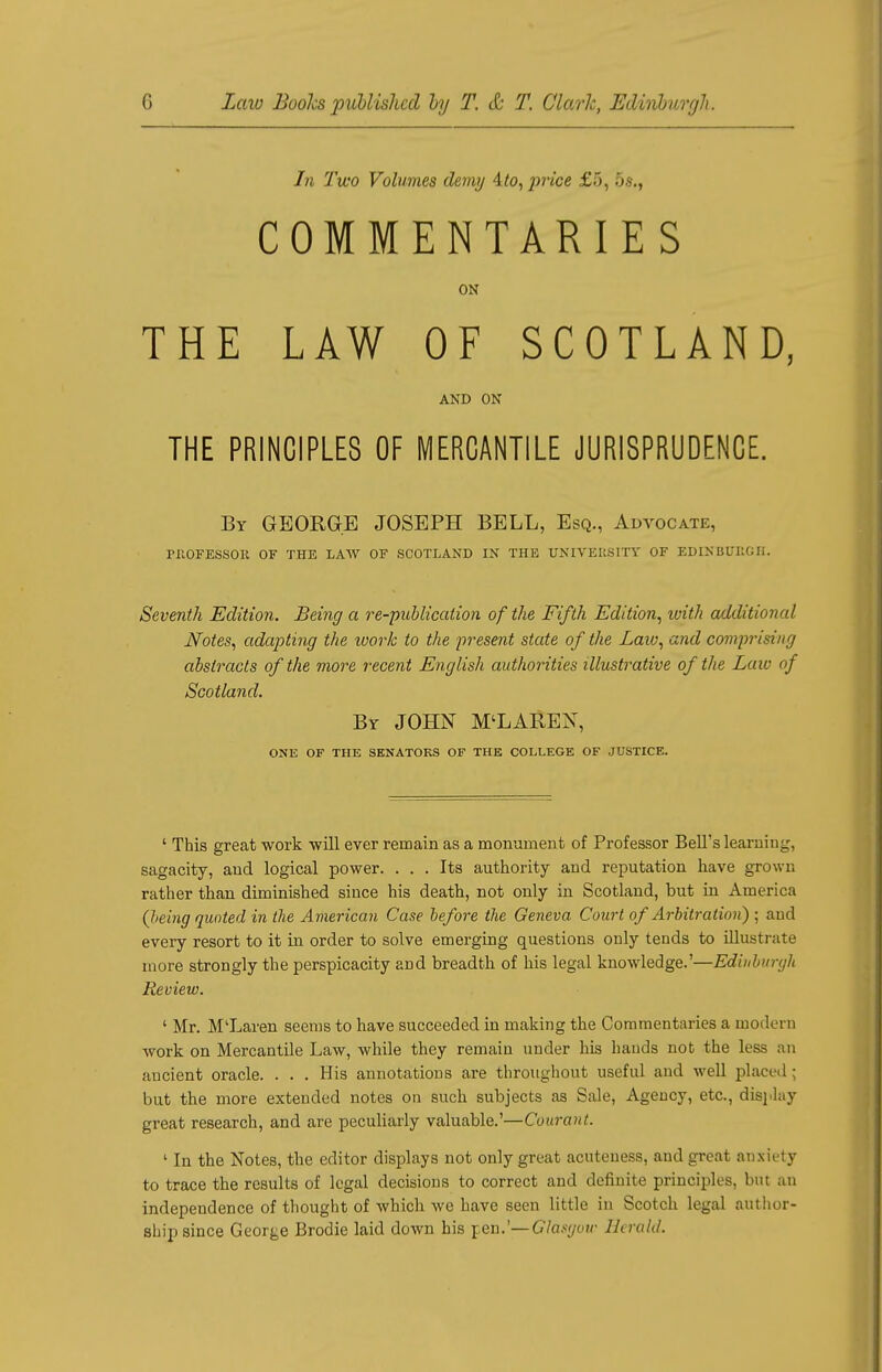 In Two Volumes demy ito, price £5, 5$,t COMMENTARIES ON THE LAW OF SCOTLAND, AND ON THE PRINCIPLES OF MERCANTILE JURISPRUDENCE. By GEORGE JOSEPH BELL, Esq., Advocate, PROFESSOR OF THE LAW OF SCOTLAND IN THE UNIVERSITY OF EDINBURGH. Seventh Edition. Being a re-publication of the Fifth Edition, with additional Notes, adapting the ivork to the present state of the Law, and comprising abstracts of the more recent English authorities illustrative of the Law of Scotland. By JOHN M'LAREN, ONE OF THE SENATORS OF THE COLLEGE OF JUSTICE. ' This great work will ever remain as a monument of Professor Bell's learning, sagacity, and logical power. ... Its authority and reputation have grown rather than diminished since his death, not only in Scotland, but in America (Jieing quoted in the American Case before the Geneva Court of Arbitration) ; and every resort to it in order to solve emerging questions only tends to illustrate more strongly the perspicacity and breadth of his legal knowledge.'—Edinburgh Review. ' Mr. M'Laren seems to have succeeded in making the Commentaries a modern work on Mercantile Law, while they remain under his hands not the less an ancient oracle. . . . His annotations are throughout useful and well placed ; but the more extended notes on such subjects as Sale, Agency, etc., display great research, and are peculiarly valuable.'—Courant. ' In the Notes, the editor displays not only great acuteuess, and great anxiety to trace the results of legal decisions to correct and definite principles, but an independence of thought of which we have seen little in Scotch legal author- ship since George Brodie laid down his pen.'— Glasgow Herald.