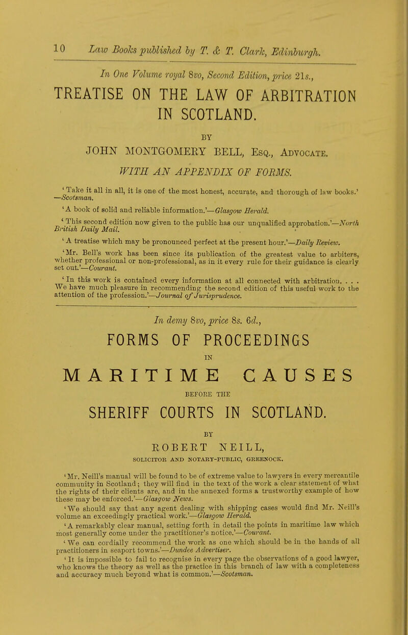 In One Volume royal 8vo, Second Edition, price 215., TREATISE ON THE LAW OF ARBITRATION IN SCOTLAND. BY JOHN MONTGOMERY BELL, Esq., Advocate. WITH AN APPENDIX OF FORMS. ' Take it all in all, it is one of the most honest, accurate, and thorough of law books.' —Scotsman. 'A book of solid and reliable information.'—Glasgow Herald. 4 This second edition now given to the public has our unqualified approbation.'—North British Daily Mail. ' A treatise which may be pronounced perfect at the present hour.'—Daily Review. 'Mr. Bell's work has been since its publication of the greatest value to arbiters, whether professional or non-professional, as in it every rule for their guidance is clearly set out'—Courant. ' In this work is contained every information at all connected with arbitration. . . . We have much pleasure in recommending the second edition of this useful work to the attention of the profession.'—Journal of Jurisprudence. In demy 8vo, price 8s. Gd., FORMS OF PROCEEDINGS IN MARITIME CAUSES BEFORE THE SHERIFF COURTS IN SCOTLAND. BY ROBERT NEILL, SOLICITOR AND NOTARY-PUBLIC, GREENOCK. 'Mr. Neill's manual will be found to be of extreme value to lawyers in every mercantile community in Scotland; they will find in the text of the work a clear statement of what the rights of their clients are, and in the annexed forms a trustworthy example of how these may be enforced.'—Glasgow News. 'We should say that any agent dealing with shipping cases would find Mr. Neill's volume an exceedingly practical work.'—Glasgow Herald. 'A remarkably clear manual, setting forth in detail the points in maritime law which most generally come under the practitioner's notice.'—Courant. ' We can cordially recommend the work as ono which should be in the hands of all practitioners in seaport towns.'—Dundee Advertiser. ' It is impossible to fail to recognise in every page the observations of a good lawyer, who knows the theory as well as the practice in this branch of law with a completeness and accuracy much beyond what is common.'—Scotsman.