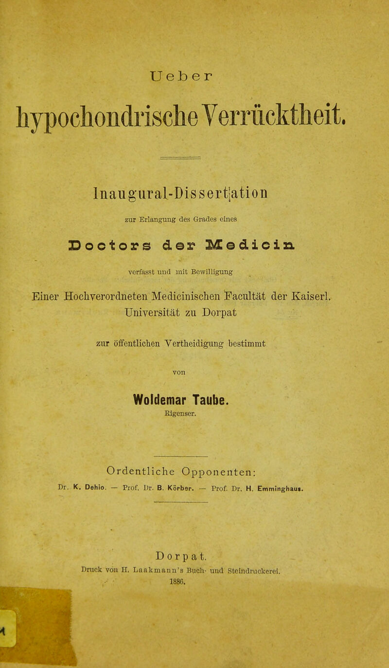 U e b e r hypochondrische Verrücktheit. Inaugural-Dissertiation zur Erlangung des Grades eines Doctors der Medicin verfasst und mit Bewilligung Einer Hoch verordneten Medicinischen Faciiltät der Kaiserl. Universität zu Dorpat zur öffentlichen Vertheidigung bestimmt von Woldemar Taube. Elgenser. Ordentliche Opponenten: Dr. K. Dehio. — Prof. Dr. B. Korber. — Prof. Dr. H. Emminghaui. Dorpat. Dnick von II. Laak mann's Buch- und Steindruckerei. 1886.