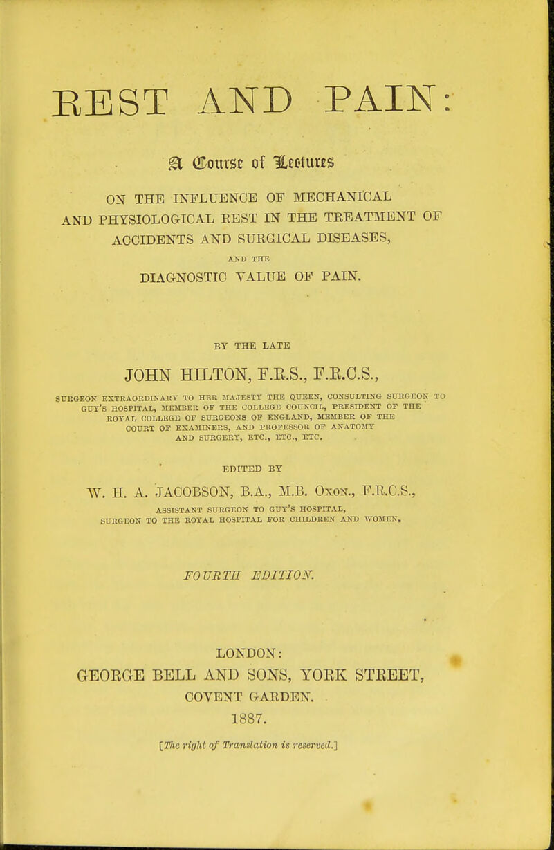 EEST AND PAIN: E ©ourst of Hcoturts ON THE INFLUENCE OF MECHANICAL AND PHYSIOLOGICAL EEST IN THE TREATMENT OF ACCIDENTS AND SURGICAL DISEASES, AND THE DIAGNOSTIC VALUE OF PAIN. BY THE LATE JOHN HILTON, F.E.S., F.E.C.S., SUBGEON EXTRAORDINART TO HER MAJESTY THE QUEEN, CONSULTING SURGEON TO GUy'S HOSPITAL, MEMBER OP THE COLLEGE COUNCIL, PRESIDENT OP THE KOTAL COLLEGE OP SURGEONS OF ENGLAND, MEMBER OP THE COURT OF EXAMINERS, AND PROFESSOR OF ANATOMY AND SURGERY, ETC., ETC., ETC. EDITED BY W. H. A. JACOBSON, B.A., M.B. OxoN., F.R.C.S., ASSISTANT SURGEON TO GUY'S HOSPITAL, SURGEON TO THE ROYAL HOSPITAL FOR CHILDREN AND WOMEN. FOURTH EDITION. LONDON: GEORGE BELL AND SONS, YORK STREET, COVENT GARDEN. 1887. [Z%e right of Translation is reserved.] •