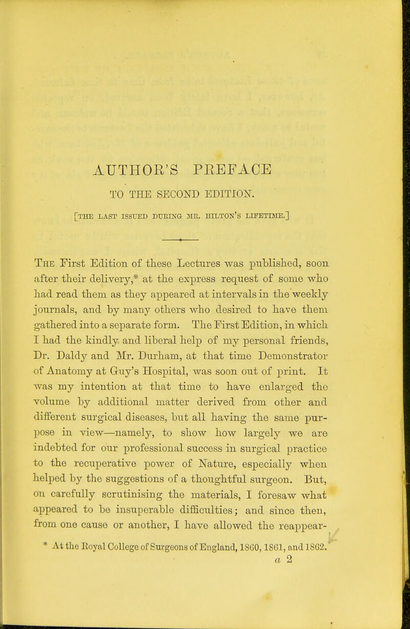 TO THE SECOND EDITIOIT. [the last issued DTJEING HILTON'S LIFETIME.] The First Edition of these Lectures was published, soon after their delivery,* at the express request of some who had read them as they appeared at intervals in the weekly journals, and by many others who desired to have them gathered into a sejparate form. The First Edition, in which I had the kindly, and liberal help of my personal friends, Dr. Daldy and Mr. Durham, at that time Demonstrator of Anatomy at Guy's Hospital, was soon out of print. It was my intention at that time to have enlarged the volume by additional matter derived from other and different surgical diseases, but all having the same pur- pose in view—namely, to show how largely we are indebted for our professional success in surgical practice to the recuperative power of Nature, especially when helped by the suggestions of a thoughtful surgeon. But, on carefully scrutinising the materials, I foresaw what appeared to be insuperable difficulties; and since then, from one cause or another, I have allowed the reappear- * At the Royal College of Surgeons of England, 18G0,1S61, and 18G2.' a 2