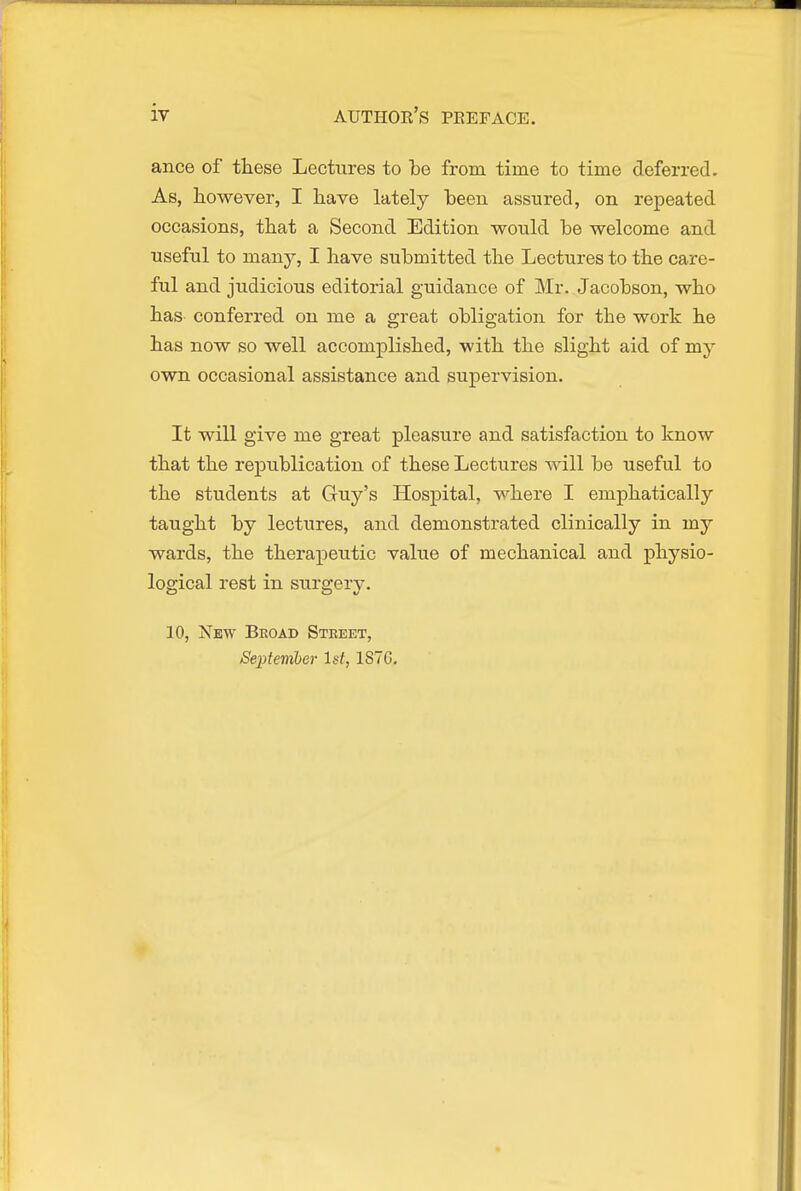 ance of these Lectures to be from time to time deferred. As, however, I have lately been assured, on repeated occasions, that a Second Edition wonld be welcome and useful to many, I have submitted the Lectures to the care- ful and judicious editorial guidance of Mr. Jacobson, who has conferred on me a great obligation for the work he has now so well accomplished, with the slight aid of my own occasional assistance and supervision. It will give me great pleasure and satisfaction to know that the republication of these Lectures will be useful to the students at Guy's Hospital, where I emphatically taught by lectures, and demonstrated clinically in my wards, the therapeutic value of mechanical and physio- logical rest in surgery. 10, New Bkoad Street, Se2)temher let, 1S7C.