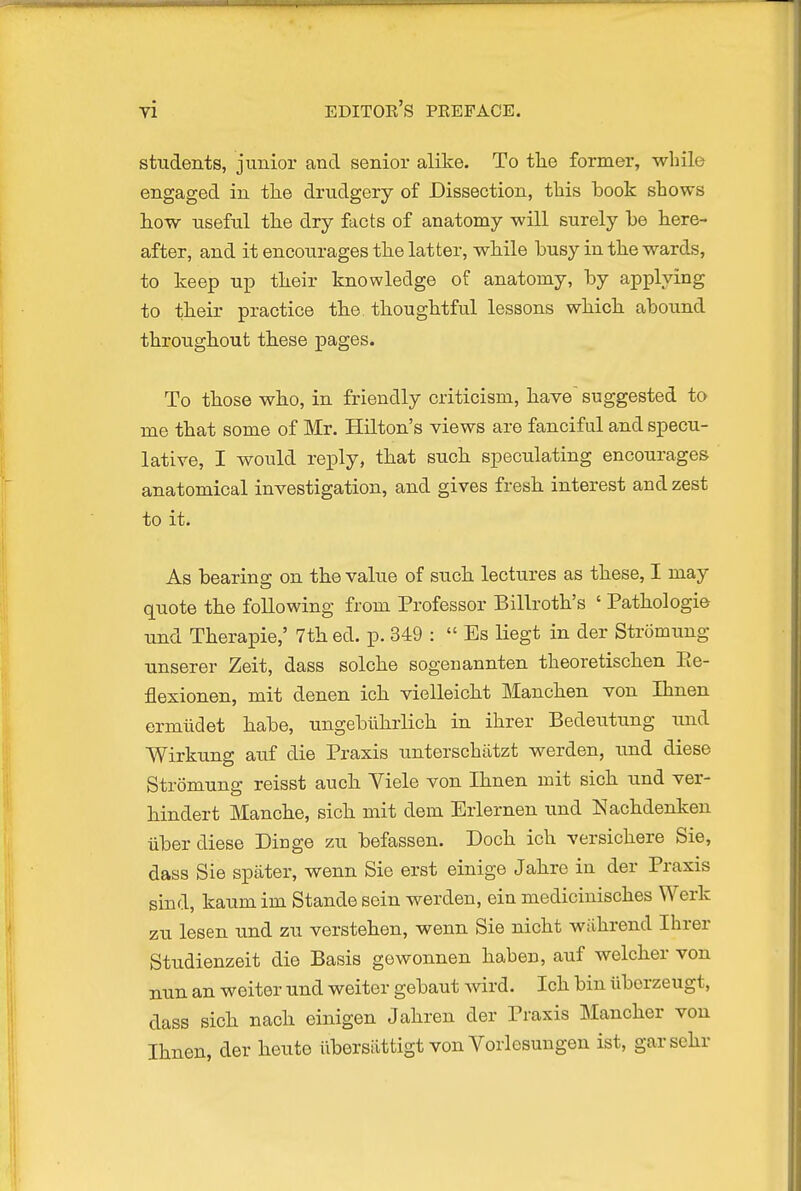 students, junior and senior alike. To tlie former, while engaged in the drudgery of Dissection, this took shows hovf useful the dry facts of anatomy will surely he here- after, and it encourages the latter, while busy in the wards, to keep uiD their knowledge of anatomy, by applying to their practice the thoughtful lessons which abound throughout these pages. To those who, in friendly criticism, have' suggested to me that some of Mr. Hilton's views are fanciful and specu- lative, I would reply, that such speculating encourages anatomical investigation, and gives fresh interest and zest to it. As bearing on the value of such lectures as these, I may quote the following from Professor Billroth's ' Pathologie und Therapie,' 7th ed. p. 349 :  Es liegt in der Stromung unserer Zeit, dass solche sogenannten theoretischen Ee- flesionen, mit denen ich vielleicht Manchen von Ihnen ermiidet habe, ungebiihrlich in ihrer Bedeutung ixnd Wirkung auf die Praxis unterschiitzt werden, u.nd diese Stromung reisst auch Yiele von Ihnen mit sich und ver- hindert Manche, sich mit dem Erlernen und Nachdenken Tiber diese Dinge zu befassen. Doch ich versichere Sie, dass Sie spater, wenn Sie erst einige Jahre ia der Praxis sind, kaum im Stande sein werden, ein medicinisches Werk zu lesen und zu verstehen, wenn Sie nicht wiihrend Ihrer Studienzeit die Basis gowonnen haben, auf welcher von nun an weiter und weiter gebaut wird. Ich bin iiborzeugt, dass sich nach einigen Jahren der Praxis Mancher von Ihnen, der heute iibersiittigt von Vorlesuugen ist, garsehr