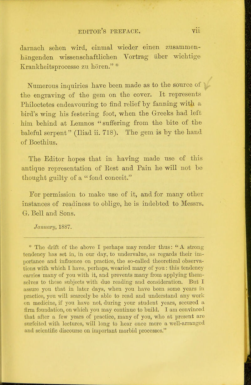 darnacli sehen wird, einnial wieder einen ztisaminen- hilngendeii wissenschaftliclien Vortrag iiber wiclLtige Kranklieitsprocesse zu horen. * Niimerotis inquiries have been made as to the source of ^ the engraving of the gem on the cover. It represents Philoctetes endeavouring to find relief by fanning vrith a bird's wing his festering foot, when the Greeks had left him behind at Lemnos suffering from the bite of the baleful serpent (Iliad ii. 718). The gem is by the hand of Boethius. The Editor hopes that in having made use of this antique representation of Eest and Pain he will not be thought guilty of a  fond conceit. For permission to make use of it, and for many other instances of readiness to oblige, he is indebted to Messrs. Ct. Bell and Sons. January, 1887. * The drift of the ahove I perhaps may render thus:  A strong tendency has set in, in our day, to undervalue, as regards their im- portance and influence on practice, the so-called theoretical ohserva- tions with which 1 have, perhaps, wearied many of you: this tendency carries many of you with it, and prevents many from applying them- selves to these subjects with due reading and consideration. But I assure you that in later days, when you have been some years in practice, you will scarcely be able to read and understand any worlc on medicine, if you have not, during yoiu- student years, scciu-cd a firm foundation, on which you may continue to build. I am convinced that after a few years of practice, many of you, who at present are surfeited with lectures, will long to hear once more a well-arranged and scientific discourse on important morbid processes.
