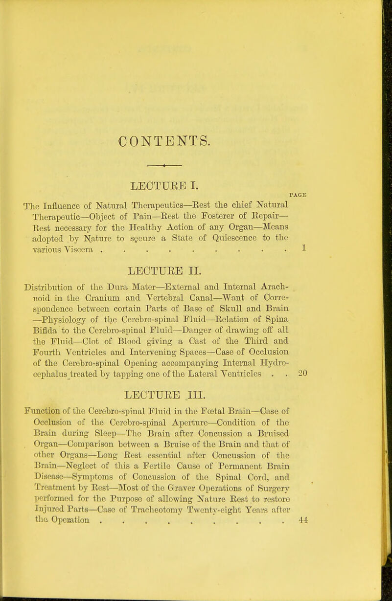 CONTENTS. LECTUEE I. PAGE The Influence of Natural Therapeutics—^Eest the chief Natural Therapeutic—Object of Pain—Best the Fosterer of Eepair— East necessary for the Healthy Action of any Organ—Means adopted by N.aturc to sgeure a State of Quiescence to the various Viscera ......... 1 LECTUEE II. Distribution of the Dura Mater—External and Internal Arach- noid in the Cranium and Vertebral Canal—Want of Corre- spondence between certain Parts of Base of Skull and Brain —Physiology of the Cerebro-spinal Fluid—Eelation of Spina Bifida to the Cerebro-spinal Fluid—Danger of drawing off all the Fluid—Clot of Blood giving a Cast of the Third and Fourth Ventricles and Intei'vening Spaces—Case of Occlusion of the Cerebro-spinal Opening accompanying Internal Hydro- cephalus_treated by tapping one of the Lateral Ventricles . . 20 LECTUEE III. Function of the Cerebro-spinal Fluid in tlie Foetal Brain—Case of Occlusion of the Cerebro-spinal Aperture—Condition of the Brain during Sleep—The Brain after Concussion a Bruised Organ—Comparison between a Bruise of the Brain and tliat of other Organs—Long Best essential after Concussion of the Brain—Neglect of tliis a Fertile Cause of Permanent Brain Disease—Symptoms of Concussion of thn Spinal Cord, and Treatment by Ecst—Most of the Graver Operations of Surgery ])crforraed for the Purpose of allowing Nature Eest to restore Injured Parts—Case of Tracheotomy Twenty-eight Years after thcv Operation 41