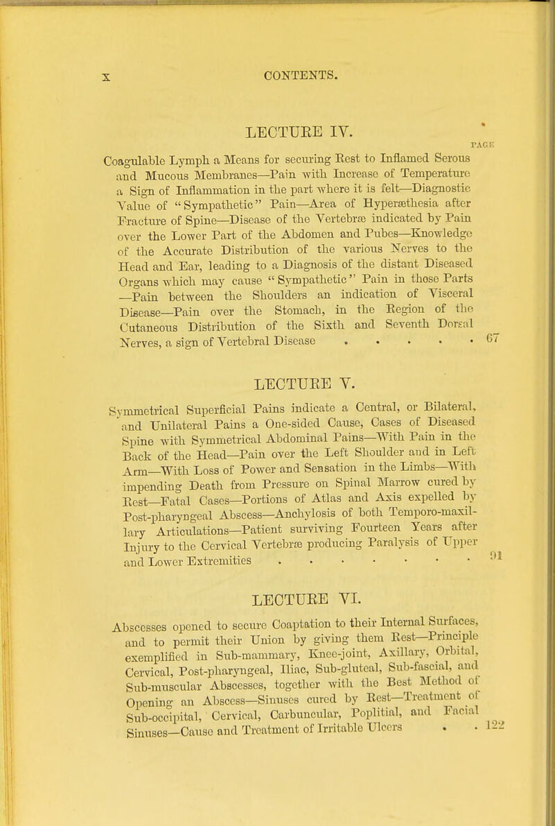 LECTUEE IV. VXGE Coagnlable Lymph a Means for securing Eest to Inflamed Serous and Mucous Membranes—Pain with Increase of Temperatui-o a Sign of Inflammation in the part where it is felt—^Diagnostic Value of Sympathetic Pain—Area of Hypersethesia after Fracture of Spine—Disease of the Vertebraj indicated by Pain over the Lower Part of the Abdomen and Pubes—Knowledge of the Accm-ate Distribution of the various Nerves to the Head and Ear, leading to a Diagnosis of the distant Diseased Organs which may cause Sympathetic Pain in those Parts Pain between the Shoxdders an indication of Visceral Disease—Pain over the Stomach, in the Eegion of the Cutaneous Distribution of the Sixth and Seventh Dorsal Nerves, a sign of Vertebral Disease , . . . • 6i LECTUEE Y. Symmetrical Superficial Pains indicate a Central, or Bilateral, and Unilateral Pains a One-sided Cause, Cases of Diseased Spine with Symmetrical Abdominal Pains—With Pain in the Back of the Head—Pain over the Left Shoulder and in Left ^Vrm With Loss of Power and Sensation in the Limbs—Witli impending Death from Pressure on Spinal Marrow cured by Rest-Fatal Cases—Portions of Atlas and Axis expelled by Post-pharyngeal Abscess—Anchylosis of both Temporo-maxil- lary Articulations—Patient surviving Fourteen Years after Injury to the Cervical VertebrJB producing Paralysis of Tpper and Ijower Extremities LECTUEE VI. Abscesses opened to secure Coaptation to their Internal Surfoces, and to permit their Union by giving them Eest—Prmciple exemplified in Sub-mammary, Knee-joint, Axillary, Orbital, Cervical, Post-pharyngeal, Iliac, Sub-gluteal, Siib-fascial, and Sub-muscular Abscesses, together with the Best Method ot Opening an Abscess—Sinuses cured by Eest—Treatment of Sub-occipital, Cervical, Carbuncular, Poplitial, and Facial Sinuses—Cause and Treatment of Irritable Ulcers