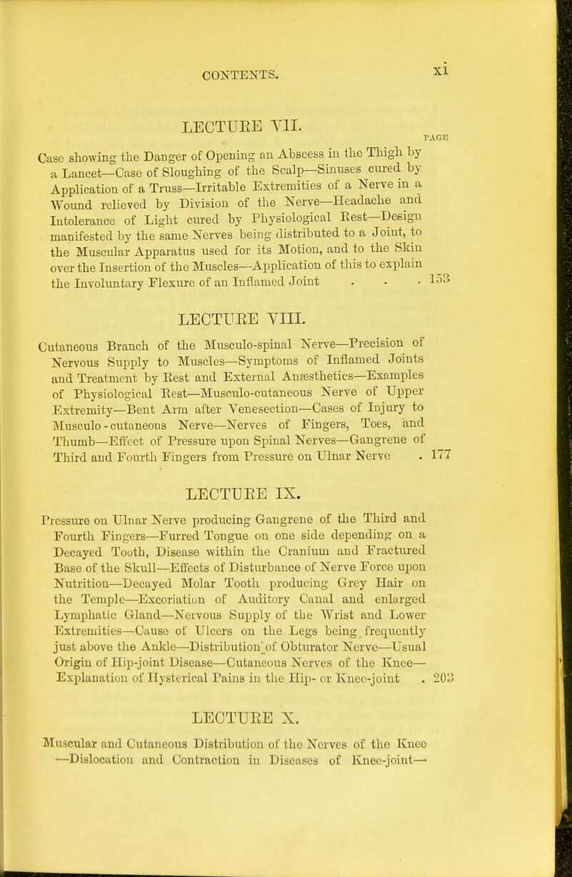 LECTUEE Yll. rAOE Case showing the Danger of Opening an Abscess in Ihe Tbigli by a Lancet—Case of Sloughing of the Scalp—Sinuses cured by Application of a Truss—Irritable Extremities of a Nerve in a Wound relieved by Division of the Nerve—Headache and Intolerance of Light cured by Physiological Best-Design manifested by the same Nerves being distributed to a Joint, to the Muscular Apparatus used for its Motion, and to the Skin over the Insertion of the Muscles—Application of tliis to explain the Involiintary Flexure of an Inflamed Joint . . • 153 LECTUEE YIII. Cutaneous Branch of the Musculo-spiual Nerve—Precision of Nervous Siipply to Muscles—Symptoms of Inflamed Joints and Treatment by Best and External Antesthetics-Examples of Physiological Eest—Muscnlo-cutaneous Nerve of Upper Extremity—Bent Arm after Venesection—Cases of Injury to Musculo - cutaneous Nerve—Nerves of Fingers, Toes, iand Thumb—Eifect of Pressure upon Spinal Nerves—Gangrene of Third and Fourth Fingers from Pressru-e on Ulnar Nerve . 177 LECTUEE IX. Pressure on Ulnar Nerve producing Gangrene of the Thu'd and Fourth Fingers—Furred Tongue on one side depending on a Decayed Tooth, Disease within the Cranium and Fractm-ed Base of the Skull—Effects of Disturbance of Nerve Force upon Nutrition—Decayed Molar Tooth producing Grey Hair on the Temple—Excoriatiun of Auditory Canal and enlarged Lymphatic Gland—Nervous Supply of the Wrist and Lower Extremities—Cause of Ulcers on the Legs being frequently just above the Ankle—Distribution^of Obturator Nerve—Usual Origin of Hip-joint Disease—Cutaneous Nerves of the Knee— Explanation of Hysterical Pains in the Hip- or Knee-joint . 203 LECTUEE X. Muscular and Cutaneous Distribution of the Nerves of the Knee —Dislocation and Contraction in Diseases of Knee-joint—•