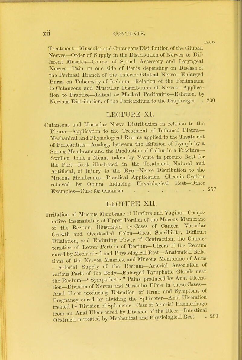 I'AGB Treatment—Muscular and Cutaneous Distribution of the Gluteal Nerves—Order of Supply in the Distribution of Nerves to Dif- ferent Muscles—Course of Spinal Accessory and Laryngeal Nerves—Pain on one side of Penis depending on Disease of the Perineal Branch of the Inferior Gluteal Nerve—Enlarged Bursa on Tuberosity of Ischium—Kelation of the Peritoneum to Cutaneous and Muscular Distribution of Nerves—Applica- tion to Practice—Latent or Masked Peritonitis—Relation, by Nervous Distribution, of the Pericardium to the Diaphragm . 230 LECTUEE XI. Cutaneous and aiuscular Nerve Distribution in relation to the Pleui-a—Application to the Treatment of Inflamed Pleura— ]Mechanical and Physiological Best as applied to the Treatment of Pericarditis—Analogy between the Eftusion of Lymph by a Serous Membrane and the Production of Callus in a Fracture— Swollen Joint a Means taken by Nature to procure Rest for the Part—Eest illustrated in the Treatment, Natural and Artificial, of Injury to the Eye—Nerve Distribution to the Mucous Membranes—Practical Application—Chronic Cystitis relieved by Opium inducing Physiological Rest—Other Examples—Cure for Onanism 257 LECTUEE XII. Irritation of Mucous Membrane of Urethra and Vagina—Compa- rative Insensibility of Upper Portion of the Mucous Membrane of the Rectum, illustrated by Cases of Cancer, Vascular Growth and Overloaded Colon—Great Sensibility, Difficult Dilatation, and Enduring Power of Contraction, the Charac- teristics of Lower Portion of Rectum-Ulcers of the Rectum cured by Mechanical and Physiological Rest—Anatomical Rela- tions of the Nerves, Muscles, and Mucous Membrane of Anus —Arterial Supply of the Rectum—Arterial Association of various Parts of the Body—Enlarged Lymphatic Glands near the Rectum— Sympathetic  Pains produced by Anal Ulcera- tion—Division of Nerves and Muscular Fibre in these Cases- Anal Ulcer producing Retention of Urine and Symptoms of Pret-nancy cured by dividing the Sphincter—Anal Ulceration treated by Division of Sphincter-Case of Arterial HnDmorrhage from an Anal Ulcer cured by Division of the Ulcer-Intcstinal Obstruction treated by Mechanical and Physiological Rest . ibO