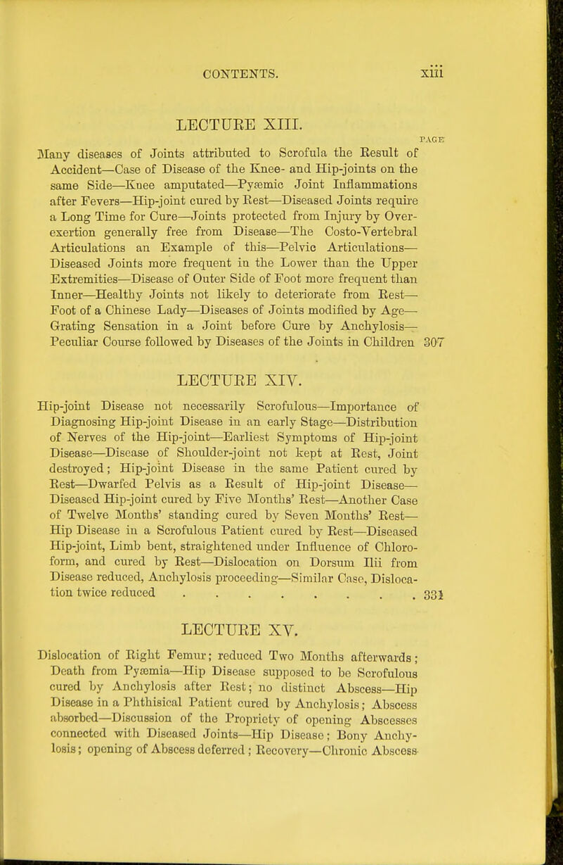 LECTUEE XIII. Many diseases of Joints attributed to Scrofula the Eesult of Accident—Case of Disease of the Knee- and Hip-joints on the same Side—Knee amputated—Pyfemic Joint Inflammations after Fevers—Hip-joint cured by Rest—Diseased Joints requii'e a Long Time for Cure—Joints protected from Injmy by Over- exertion generally free from Disease—The Costo-Vertebral Ai'ticulations an Example of this—Pelvic Articulations— Diseased Joints more frequent in the Lower than the Upper Extremities—Disease of Outer Side of Foot more frequent than Inner—Healthy Joints not likely to deteriorate from Eest— Foot of a Chinese Lady—Diseases of Joints modified by Age— Grating Sensation in a Joint before Cure by Anchylosis— Peculiar Course followed by Diseases of the Joints in Children 307 LECTUEE XIV. Hip-joint Disease not necessarily Scrofulous—Importance of Diagnosing Hip-joint Disease in an early Stage—Distribution of Nerves of the Hip-joint—Earliest Symptoms of Hip-joint Disease—Disease of Shoulder-joint not kept at Eest, Joint destroyed; Hip-joint Disease in the same Patient cured by Eest—Dwarfed Pelvis as a Eesult of Hip-joint Disease— Diseased Hip-joint cured by Five Months' Eest—Another Case of Twelve Months' standing cured by Seven Mouths' Eest— Hip Disease in a Scrofulous Patient cured by Eest—Diseased Hip-joint, Limb bent, straightened under Influence of Chloro- form, and cured by Eest—Dislocation on Dorsum Ilii from Disease reduced, Anchylosis proceeding—Similar Case, Disloca- tion twice reduced . . . . . . . .331 LECTUEE XV. Dislocation of Eight Femur; reduced Two Months afterwards; Death from Pysemia—Hip Disease supposed to be Scrofulous cured by Anchylosis after Eest; no distinct Abscess—Hip Disease in a Phthisical Patient cured by Anchylosis; Abscess absorbed—Discussion of the Propriety of opening Abscesses connected with Diseased Joints—Hip Disease; Bony Anchy- losis ; opening of Abscess deferred ; Eecovery—Chronic Abscess